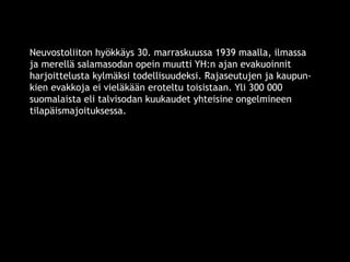 Neuvostoliiton hyökkäys 30. marraskuussa 1939 maalla, ilmassa 
ja merellä salamasodan opein muutti YH:n ajan evakuoinnit 
harjoittelusta kylmäksi todellisuudeksi. Rajaseutujen ja kaupun-kien 
evakkoja ei vieläkään eroteltu toisistaan. Yli 300 000 
suomalaista eli talvisodan kuukaudet yhteisine ongelmineen 
tilapäismajoituksessa. 
© 11. syys 2014 Karjalan Liitto ry. 8 
 