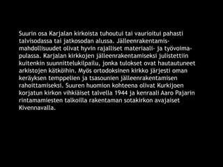Suurin osa Karjalan kirkoista tuhoutui tai vaurioitui pahasti 
talvisodassa tai jatkosodan alussa. Jälleenrakentamis-mahdollisuudet 
olivat hyvin rajalliset materiaali- ja työvoima-pulassa. 
Karjalan kirkkojen jälleenrakentamiseksi julistettiin 
kuitenkin suunnittelukilpailu, jonka tulokset ovat hautautuneet 
arkistojen kätköihin. Myös ortodoksinen kirkko järjesti oman 
keräyksen temppelien ja tsasounien jälleenrakentamisen 
rahoittamiseksi. Suuren huomion kohteena olivat Kurkijoen 
korjatun kirkon vihkiäiset talvella 1944 ja kenraali Aaro Pajarin 
rintamamiesten talkoilla rakentaman sotakirkon avajaiset 
Kivennavalla. 
© 11. syys 2014 Karjalan Liitto ry. 84 
 