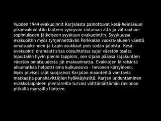 Vuoden 1944 evakuoinnit Karjalasta painottuvat kesä-heinäkuun 
pikaevakuointiin länteen vyöryvän rintaman alta ja välirauhan-sopimukseen 
jälkeiseen syyskuun evakuointiin. Syyskuussa 
evakuoitiin myös tyhjennettävän Porkkalan vuokra-alueen väestö 
omaisuuksineen ja Lapin asukkaat pois sodan jaloista. Kesä-evakuointi 
dramaattisissa olosuhteissa sujui väestön osalta 
lopultakin hyvin pienin tappioin, sen sijaan pääosa rajakuntien 
väestön omaisuudesta jäi evakuoimatta. Evakkojen kiireisintä 
alkumatkaa helpotti oma kulkuneuvo – hevonen kärryineen. 
Myös pilviset säät suojasivat Karjalan maanteillä vaeltavia 
matkaajia punahävittäjien hyökkäyksiltä. Karjan laiduntaminen 
evakkotaipaleen pientareilla turvasi välttämättömän ravinnon 
pitkällä marssilla länteen. 
© 11. syys 2014 Karjalan Liitto ry. 94 
 