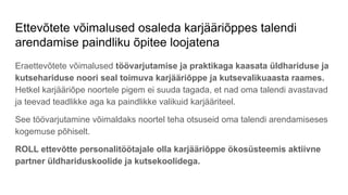 Ettevõtete võimalused osaleda karjääriõppes talendi
arendamise paindliku õpitee loojatena
Eraettevõtete võimalused töövarjutamise ja praktikaga kaasata üldhariduse ja
kutsehariduse noori seal toimuva karjääriõppe ja kutsevalikuaasta raames.
Hetkel karjääriõpe noortele pigem ei suuda tagada, et nad oma talendi avastavad
ja teevad teadlikke aga ka paindlikke valikuid karjääriteel.
See töövarjutamine võimaldaks noortel teha otsuseid oma talendi arendamiseses
kogemuse põhiselt.
ROLL ettevõtte personalitöötajale olla karjääriõppe ökosüsteemis aktiivne
partner üldhariduskoolide ja kutsekoolidega.
 