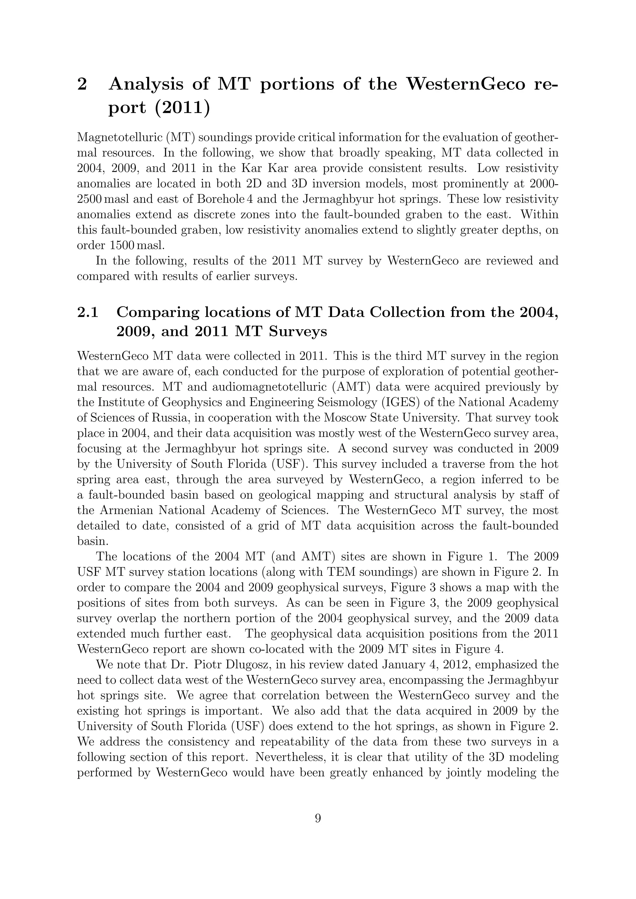 2 Analysis of MT portions of the WesternGeco re-
port (2011)
Magnetotelluric (MT) soundings provide critical information for the evaluation of geother-
mal resources. In the following, we show that broadly speaking, MT data collected in
2004, 2009, and 2011 in the Kar Kar area provide consistent results. Low resistivity
anomalies are located in both 2D and 3D inversion models, most prominently at 2000-
2500 masl and east of Borehole 4 and the Jermaghbyur hot springs. These low resistivity
anomalies extend as discrete zones into the fault-bounded graben to the east. Within
this fault-bounded graben, low resistivity anomalies extend to slightly greater depths, on
order 1500 masl.
In the following, results of the 2011 MT survey by WesternGeco are reviewed and
compared with results of earlier surveys.
2.1 Comparing locations of MT Data Collection from the 2004,
2009, and 2011 MT Surveys
WesternGeco MT data were collected in 2011. This is the third MT survey in the region
that we are aware of, each conducted for the purpose of exploration of potential geother-
mal resources. MT and audiomagnetotelluric (AMT) data were acquired previously by
the Institute of Geophysics and Engineering Seismology (IGES) of the National Academy
of Sciences of Russia, in cooperation with the Moscow State University. That survey took
place in 2004, and their data acquisition was mostly west of the WesternGeco survey area,
focusing at the Jermaghbyur hot springs site. A second survey was conducted in 2009
by the University of South Florida (USF). This survey included a traverse from the hot
spring area east, through the area surveyed by WesternGeco, a region inferred to be
a fault-bounded basin based on geological mapping and structural analysis by staff of
the Armenian National Academy of Sciences. The WesternGeco MT survey, the most
detailed to date, consisted of a grid of MT data acquisition across the fault-bounded
basin.
The locations of the 2004 MT (and AMT) sites are shown in Figure 1. The 2009
USF MT survey station locations (along with TEM soundings) are shown in Figure 2. In
order to compare the 2004 and 2009 geophysical surveys, Figure 3 shows a map with the
positions of sites from both surveys. As can be seen in Figure 3, the 2009 geophysical
survey overlap the northern portion of the 2004 geophysical survey, and the 2009 data
extended much further east. The geophysical data acquisition positions from the 2011
WesternGeco report are shown co-located with the 2009 MT sites in Figure 4.
We note that Dr. Piotr Dlugosz, in his review dated January 4, 2012, emphasized the
need to collect data west of the WesternGeco survey area, encompassing the Jermaghbyur
hot springs site. We agree that correlation between the WesternGeco survey and the
existing hot springs is important. We also add that the data acquired in 2009 by the
University of South Florida (USF) does extend to the hot springs, as shown in Figure 2.
We address the consistency and repeatability of the data from these two surveys in a
following section of this report. Nevertheless, it is clear that utility of the 3D modeling
performed by WesternGeco would have been greatly enhanced by jointly modeling the
9
 
