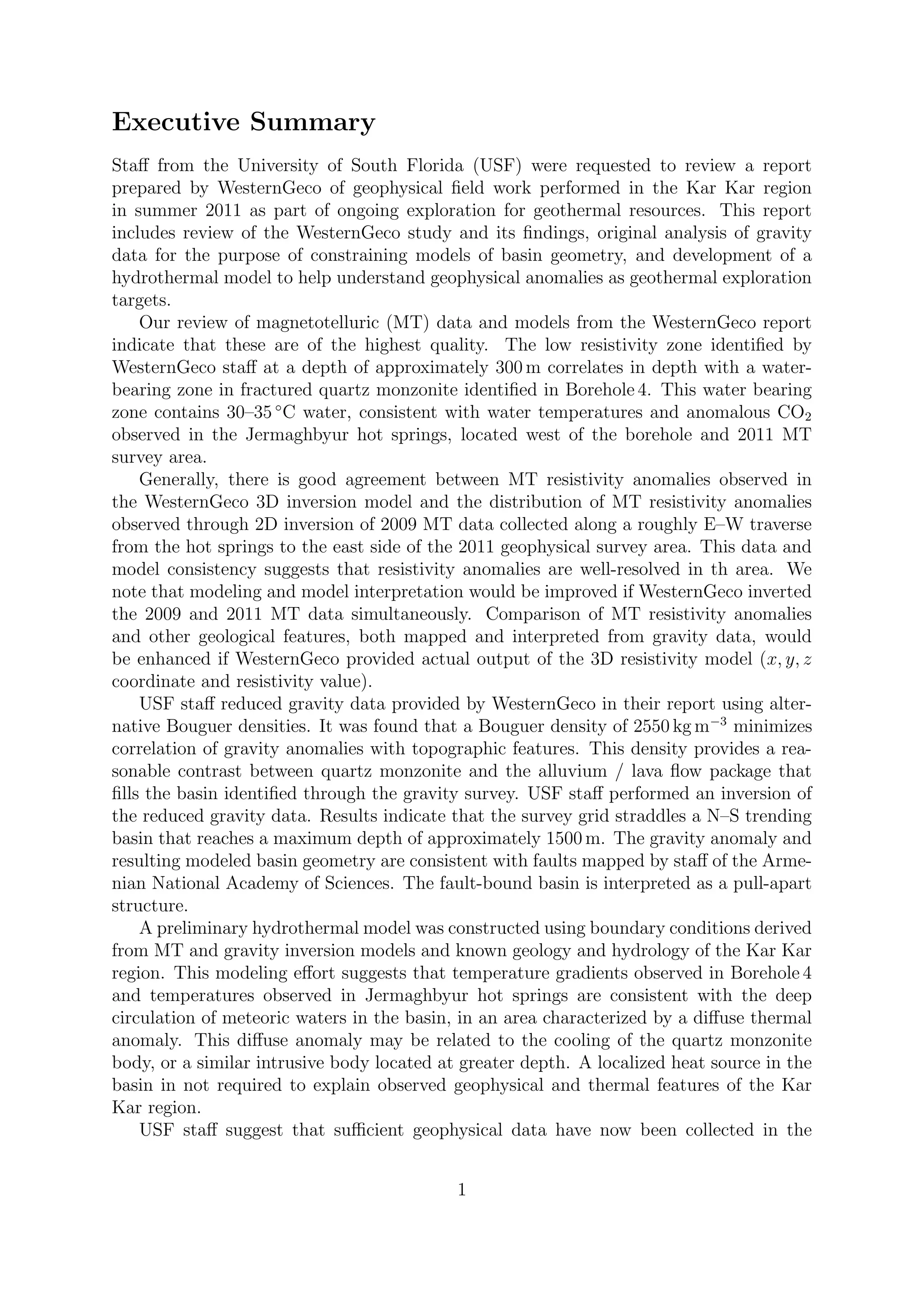 Executive Summary
Staff from the University of South Florida (USF) were requested to review a report
prepared by WesternGeco of geophysical field work performed in the Kar Kar region
in summer 2011 as part of ongoing exploration for geothermal resources. This report
includes review of the WesternGeco study and its findings, original analysis of gravity
data for the purpose of constraining models of basin geometry, and development of a
hydrothermal model to help understand geophysical anomalies as geothermal exploration
targets.
Our review of magnetotelluric (MT) data and models from the WesternGeco report
indicate that these are of the highest quality. The low resistivity zone identified by
WesternGeco staff at a depth of approximately 300 m correlates in depth with a water-
bearing zone in fractured quartz monzonite identified in Borehole 4. This water bearing
zone contains 30–35 ◦
C water, consistent with water temperatures and anomalous CO2
observed in the Jermaghbyur hot springs, located west of the borehole and 2011 MT
survey area.
Generally, there is good agreement between MT resistivity anomalies observed in
the WesternGeco 3D inversion model and the distribution of MT resistivity anomalies
observed through 2D inversion of 2009 MT data collected along a roughly E–W traverse
from the hot springs to the east side of the 2011 geophysical survey area. This data and
model consistency suggests that resistivity anomalies are well-resolved in th area. We
note that modeling and model interpretation would be improved if WesternGeco inverted
the 2009 and 2011 MT data simultaneously. Comparison of MT resistivity anomalies
and other geological features, both mapped and interpreted from gravity data, would
be enhanced if WesternGeco provided actual output of the 3D resistivity model (x, y, z
coordinate and resistivity value).
USF staff reduced gravity data provided by WesternGeco in their report using alter-
native Bouguer densities. It was found that a Bouguer density of 2550 kg m−3
minimizes
correlation of gravity anomalies with topographic features. This density provides a rea-
sonable contrast between quartz monzonite and the alluvium / lava flow package that
fills the basin identified through the gravity survey. USF staff performed an inversion of
the reduced gravity data. Results indicate that the survey grid straddles a N–S trending
basin that reaches a maximum depth of approximately 1500 m. The gravity anomaly and
resulting modeled basin geometry are consistent with faults mapped by staff of the Arme-
nian National Academy of Sciences. The fault-bound basin is interpreted as a pull-apart
structure.
A preliminary hydrothermal model was constructed using boundary conditions derived
from MT and gravity inversion models and known geology and hydrology of the Kar Kar
region. This modeling effort suggests that temperature gradients observed in Borehole 4
and temperatures observed in Jermaghbyur hot springs are consistent with the deep
circulation of meteoric waters in the basin, in an area characterized by a diffuse thermal
anomaly. This diffuse anomaly may be related to the cooling of the quartz monzonite
body, or a similar intrusive body located at greater depth. A localized heat source in the
basin in not required to explain observed geophysical and thermal features of the Kar
Kar region.
USF staff suggest that sufficient geophysical data have now been collected in the
1
 