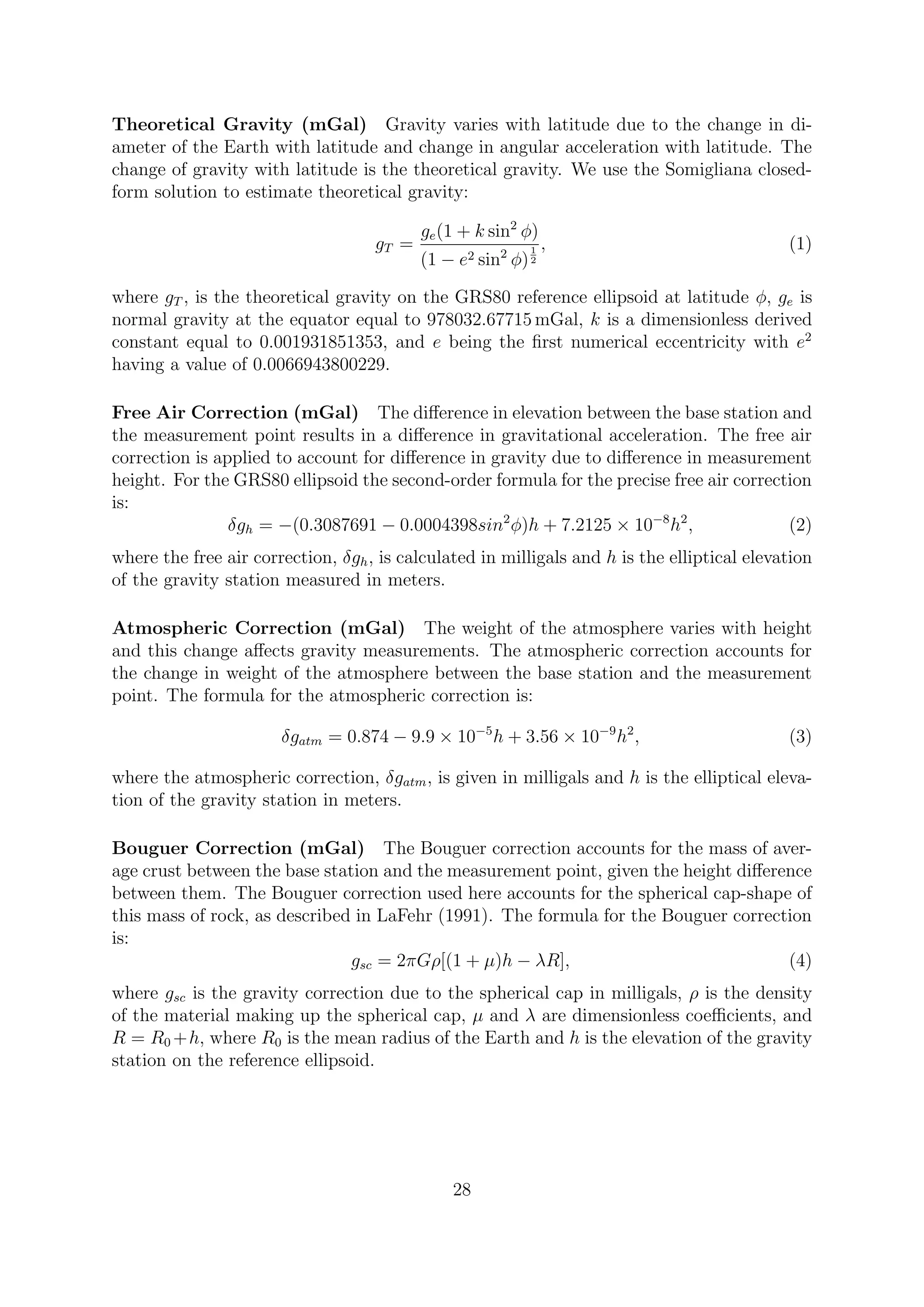 Theoretical Gravity (mGal) Gravity varies with latitude due to the change in di-
ameter of the Earth with latitude and change in angular acceleration with latitude. The
change of gravity with latitude is the theoretical gravity. We use the Somigliana closed-
form solution to estimate theoretical gravity:
gT =
ge(1 + k sin2
φ)
(1 − e2 sin2
φ)
1
2
, (1)
where gT , is the theoretical gravity on the GRS80 reference ellipsoid at latitude φ, ge is
normal gravity at the equator equal to 978032.67715 mGal, k is a dimensionless derived
constant equal to 0.001931851353, and e being the first numerical eccentricity with e2
having a value of 0.0066943800229.
Free Air Correction (mGal) The difference in elevation between the base station and
the measurement point results in a difference in gravitational acceleration. The free air
correction is applied to account for difference in gravity due to difference in measurement
height. For the GRS80 ellipsoid the second-order formula for the precise free air correction
is:
δgh = −(0.3087691 − 0.0004398sin2
φ)h + 7.2125 × 10−8
h2
, (2)
where the free air correction, δgh, is calculated in milligals and h is the elliptical elevation
of the gravity station measured in meters.
Atmospheric Correction (mGal) The weight of the atmosphere varies with height
and this change affects gravity measurements. The atmospheric correction accounts for
the change in weight of the atmosphere between the base station and the measurement
point. The formula for the atmospheric correction is:
δgatm = 0.874 − 9.9 × 10−5
h + 3.56 × 10−9
h2
, (3)
where the atmospheric correction, δgatm, is given in milligals and h is the elliptical eleva-
tion of the gravity station in meters.
Bouguer Correction (mGal) The Bouguer correction accounts for the mass of aver-
age crust between the base station and the measurement point, given the height difference
between them. The Bouguer correction used here accounts for the spherical cap-shape of
this mass of rock, as described in LaFehr (1991). The formula for the Bouguer correction
is:
gsc = 2πGρ[(1 + µ)h − λR], (4)
where gsc is the gravity correction due to the spherical cap in milligals, ρ is the density
of the material making up the spherical cap, µ and λ are dimensionless coefficients, and
R = R0 +h, where R0 is the mean radius of the Earth and h is the elevation of the gravity
station on the reference ellipsoid.
28
 
