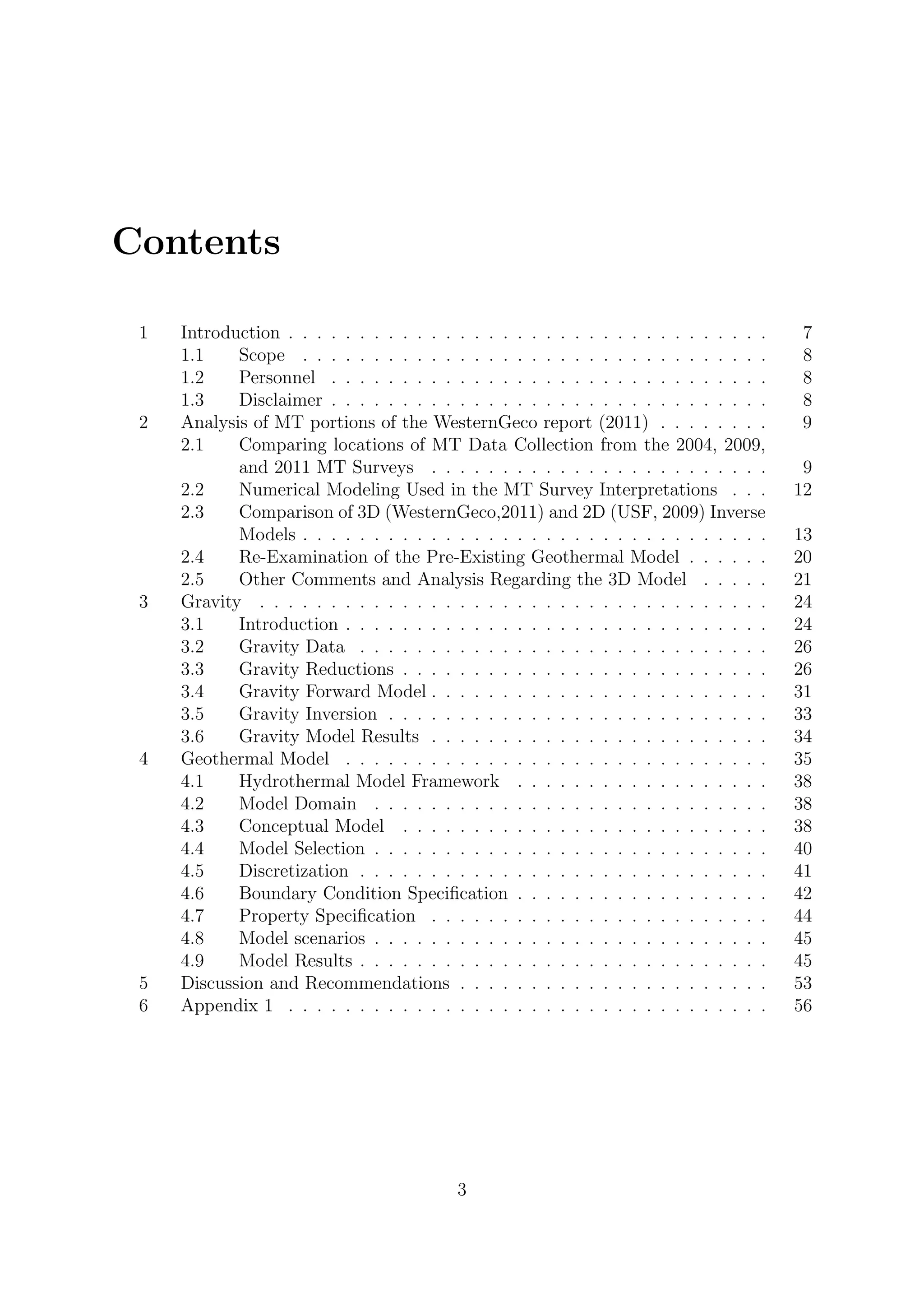 Contents
1 Introduction . . . . . . . . . . . . . . . . . . . . . . . . . . . . . . . . . . 7
1.1 Scope . . . . . . . . . . . . . . . . . . . . . . . . . . . . . . . . . 8
1.2 Personnel . . . . . . . . . . . . . . . . . . . . . . . . . . . . . . . 8
1.3 Disclaimer . . . . . . . . . . . . . . . . . . . . . . . . . . . . . . . 8
2 Analysis of MT portions of the WesternGeco report (2011) . . . . . . . . 9
2.1 Comparing locations of MT Data Collection from the 2004, 2009,
and 2011 MT Surveys . . . . . . . . . . . . . . . . . . . . . . . . 9
2.2 Numerical Modeling Used in the MT Survey Interpretations . . . 12
2.3 Comparison of 3D (WesternGeco,2011) and 2D (USF, 2009) Inverse
Models . . . . . . . . . . . . . . . . . . . . . . . . . . . . . . . . . 13
2.4 Re-Examination of the Pre-Existing Geothermal Model . . . . . . 20
2.5 Other Comments and Analysis Regarding the 3D Model . . . . . 21
3 Gravity . . . . . . . . . . . . . . . . . . . . . . . . . . . . . . . . . . . . 24
3.1 Introduction . . . . . . . . . . . . . . . . . . . . . . . . . . . . . . 24
3.2 Gravity Data . . . . . . . . . . . . . . . . . . . . . . . . . . . . . 26
3.3 Gravity Reductions . . . . . . . . . . . . . . . . . . . . . . . . . . 26
3.4 Gravity Forward Model . . . . . . . . . . . . . . . . . . . . . . . . 31
3.5 Gravity Inversion . . . . . . . . . . . . . . . . . . . . . . . . . . . 33
3.6 Gravity Model Results . . . . . . . . . . . . . . . . . . . . . . . . 34
4 Geothermal Model . . . . . . . . . . . . . . . . . . . . . . . . . . . . . . 35
4.1 Hydrothermal Model Framework . . . . . . . . . . . . . . . . . . 38
4.2 Model Domain . . . . . . . . . . . . . . . . . . . . . . . . . . . . 38
4.3 Conceptual Model . . . . . . . . . . . . . . . . . . . . . . . . . . 38
4.4 Model Selection . . . . . . . . . . . . . . . . . . . . . . . . . . . . 40
4.5 Discretization . . . . . . . . . . . . . . . . . . . . . . . . . . . . . 41
4.6 Boundary Condition Specification . . . . . . . . . . . . . . . . . . 42
4.7 Property Specification . . . . . . . . . . . . . . . . . . . . . . . . 44
4.8 Model scenarios . . . . . . . . . . . . . . . . . . . . . . . . . . . . 45
4.9 Model Results . . . . . . . . . . . . . . . . . . . . . . . . . . . . . 45
5 Discussion and Recommendations . . . . . . . . . . . . . . . . . . . . . . 53
6 Appendix 1 . . . . . . . . . . . . . . . . . . . . . . . . . . . . . . . . . . 56
3
 