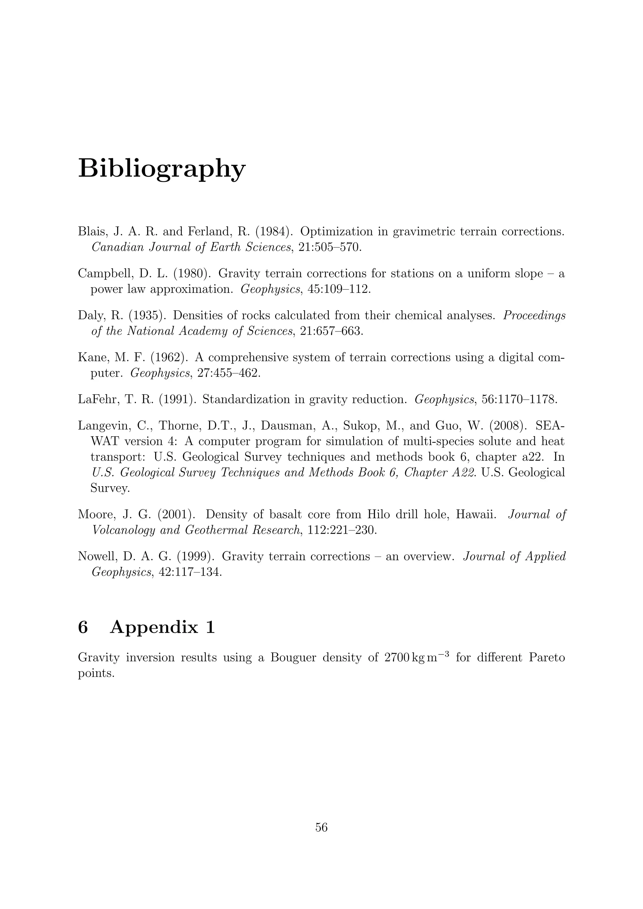 Bibliography
Blais, J. A. R. and Ferland, R. (1984). Optimization in gravimetric terrain corrections.
Canadian Journal of Earth Sciences, 21:505–570.
Campbell, D. L. (1980). Gravity terrain corrections for stations on a uniform slope – a
power law approximation. Geophysics, 45:109–112.
Daly, R. (1935). Densities of rocks calculated from their chemical analyses. Proceedings
of the National Academy of Sciences, 21:657–663.
Kane, M. F. (1962). A comprehensive system of terrain corrections using a digital com-
puter. Geophysics, 27:455–462.
LaFehr, T. R. (1991). Standardization in gravity reduction. Geophysics, 56:1170–1178.
Langevin, C., Thorne, D.T., J., Dausman, A., Sukop, M., and Guo, W. (2008). SEA-
WAT version 4: A computer program for simulation of multi-species solute and heat
transport: U.S. Geological Survey techniques and methods book 6, chapter a22. In
U.S. Geological Survey Techniques and Methods Book 6, Chapter A22. U.S. Geological
Survey.
Moore, J. G. (2001). Density of basalt core from Hilo drill hole, Hawaii. Journal of
Volcanology and Geothermal Research, 112:221–230.
Nowell, D. A. G. (1999). Gravity terrain corrections – an overview. Journal of Applied
Geophysics, 42:117–134.
6 Appendix 1
Gravity inversion results using a Bouguer density of 2700 kg m−3
for different Pareto
points.
56
 