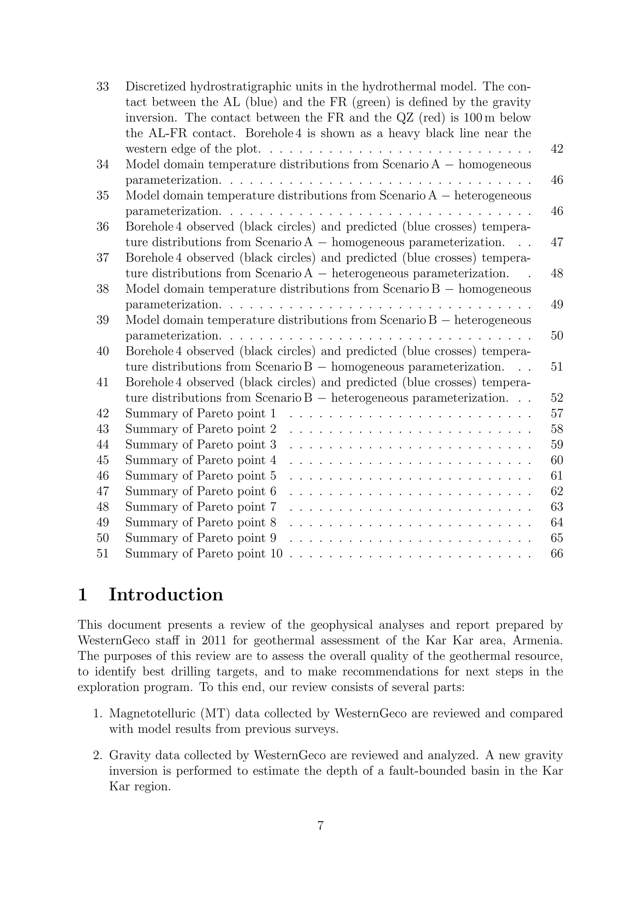 33 Discretized hydrostratigraphic units in the hydrothermal model. The con-
tact between the AL (blue) and the FR (green) is defined by the gravity
inversion. The contact between the FR and the QZ (red) is 100 m below
the AL-FR contact. Borehole 4 is shown as a heavy black line near the
western edge of the plot. . . . . . . . . . . . . . . . . . . . . . . . . . . . 42
34 Model domain temperature distributions from Scenario A − homogeneous
parameterization. . . . . . . . . . . . . . . . . . . . . . . . . . . . . . . . 46
35 Model domain temperature distributions from Scenario A − heterogeneous
parameterization. . . . . . . . . . . . . . . . . . . . . . . . . . . . . . . . 46
36 Borehole 4 observed (black circles) and predicted (blue crosses) tempera-
ture distributions from Scenario A − homogeneous parameterization. . . 47
37 Borehole 4 observed (black circles) and predicted (blue crosses) tempera-
ture distributions from Scenario A − heterogeneous parameterization. . 48
38 Model domain temperature distributions from Scenario B − homogeneous
parameterization. . . . . . . . . . . . . . . . . . . . . . . . . . . . . . . . 49
39 Model domain temperature distributions from Scenario B − heterogeneous
parameterization. . . . . . . . . . . . . . . . . . . . . . . . . . . . . . . . 50
40 Borehole 4 observed (black circles) and predicted (blue crosses) tempera-
ture distributions from Scenario B − homogeneous parameterization. . . 51
41 Borehole 4 observed (black circles) and predicted (blue crosses) tempera-
ture distributions from Scenario B − heterogeneous parameterization. . . 52
42 Summary of Pareto point 1 . . . . . . . . . . . . . . . . . . . . . . . . . 57
43 Summary of Pareto point 2 . . . . . . . . . . . . . . . . . . . . . . . . . 58
44 Summary of Pareto point 3 . . . . . . . . . . . . . . . . . . . . . . . . . 59
45 Summary of Pareto point 4 . . . . . . . . . . . . . . . . . . . . . . . . . 60
46 Summary of Pareto point 5 . . . . . . . . . . . . . . . . . . . . . . . . . 61
47 Summary of Pareto point 6 . . . . . . . . . . . . . . . . . . . . . . . . . 62
48 Summary of Pareto point 7 . . . . . . . . . . . . . . . . . . . . . . . . . 63
49 Summary of Pareto point 8 . . . . . . . . . . . . . . . . . . . . . . . . . 64
50 Summary of Pareto point 9 . . . . . . . . . . . . . . . . . . . . . . . . . 65
51 Summary of Pareto point 10 . . . . . . . . . . . . . . . . . . . . . . . . . 66
1 Introduction
This document presents a review of the geophysical analyses and report prepared by
WesternGeco staff in 2011 for geothermal assessment of the Kar Kar area, Armenia.
The purposes of this review are to assess the overall quality of the geothermal resource,
to identify best drilling targets, and to make recommendations for next steps in the
exploration program. To this end, our review consists of several parts:
1. Magnetotelluric (MT) data collected by WesternGeco are reviewed and compared
with model results from previous surveys.
2. Gravity data collected by WesternGeco are reviewed and analyzed. A new gravity
inversion is performed to estimate the depth of a fault-bounded basin in the Kar
Kar region.
7
 