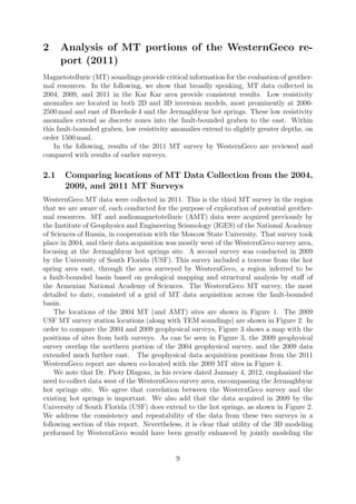 2 Analysis of MT portions of the WesternGeco re-
port (2011)
Magnetotelluric (MT) soundings provide critical information for the evaluation of geother-
mal resources. In the following, we show that broadly speaking, MT data collected in
2004, 2009, and 2011 in the Kar Kar area provide consistent results. Low resistivity
anomalies are located in both 2D and 3D inversion models, most prominently at 2000-
2500 masl and east of Borehole 4 and the Jermaghbyur hot springs. These low resistivity
anomalies extend as discrete zones into the fault-bounded graben to the east. Within
this fault-bounded graben, low resistivity anomalies extend to slightly greater depths, on
order 1500 masl.
In the following, results of the 2011 MT survey by WesternGeco are reviewed and
compared with results of earlier surveys.
2.1 Comparing locations of MT Data Collection from the 2004,
2009, and 2011 MT Surveys
WesternGeco MT data were collected in 2011. This is the third MT survey in the region
that we are aware of, each conducted for the purpose of exploration of potential geother-
mal resources. MT and audiomagnetotelluric (AMT) data were acquired previously by
the Institute of Geophysics and Engineering Seismology (IGES) of the National Academy
of Sciences of Russia, in cooperation with the Moscow State University. That survey took
place in 2004, and their data acquisition was mostly west of the WesternGeco survey area,
focusing at the Jermaghbyur hot springs site. A second survey was conducted in 2009
by the University of South Florida (USF). This survey included a traverse from the hot
spring area east, through the area surveyed by WesternGeco, a region inferred to be
a fault-bounded basin based on geological mapping and structural analysis by staff of
the Armenian National Academy of Sciences. The WesternGeco MT survey, the most
detailed to date, consisted of a grid of MT data acquisition across the fault-bounded
basin.
The locations of the 2004 MT (and AMT) sites are shown in Figure 1. The 2009
USF MT survey station locations (along with TEM soundings) are shown in Figure 2. In
order to compare the 2004 and 2009 geophysical surveys, Figure 3 shows a map with the
positions of sites from both surveys. As can be seen in Figure 3, the 2009 geophysical
survey overlap the northern portion of the 2004 geophysical survey, and the 2009 data
extended much further east. The geophysical data acquisition positions from the 2011
WesternGeco report are shown co-located with the 2009 MT sites in Figure 4.
We note that Dr. Piotr Dlugosz, in his review dated January 4, 2012, emphasized the
need to collect data west of the WesternGeco survey area, encompassing the Jermaghbyur
hot springs site. We agree that correlation between the WesternGeco survey and the
existing hot springs is important. We also add that the data acquired in 2009 by the
University of South Florida (USF) does extend to the hot springs, as shown in Figure 2.
We address the consistency and repeatability of the data from these two surveys in a
following section of this report. Nevertheless, it is clear that utility of the 3D modeling
performed by WesternGeco would have been greatly enhanced by jointly modeling the
9
 