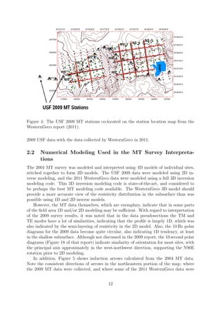 Figure 4: The USF 2009 MT stations co-located on the station location map from the
WesternGeco report (2011).
2009 USF data with the data collected by WesternGeco in 2011.
2.2 Numerical Modeling Used in the MT Survey Interpreta-
tions
The 2004 MT survey was modeled and interpreted using 1D models of individual sites,
stitched together to form 2D models. The USF 2009 data were modeled using 2D in-
verse modeling, and the 2011 WesternGeco data were modeled using a full 3D inversion
modeling code. This 3D inversion modeling code is state-of-the-art, and considered to
be perhaps the best MT modeling code available. The WesternGeco 3D model should
provide a more accurate view of the resistivity distribution in the subsurface than was
possible using 1D and 2D inverse models.
However, the MT data themselves, which are exemplary, indicate that in some parts
of the field area 1D and/or 2D modeling may be sufficient. With regard to interpretation
of the 2009 survey results, it was noted that in the data pseudosections the TM and
TE modes have a lot of similarities, indicating that the profile is largely 1D, which was
also indicated by the semi-layering of resistivity in the 2D model. Also, the 10 Hz polar
diagrams for the 2009 data become quite circular, also indicating 1D tendency, at least
in the shallow subsurface. Although not discussed in the 2009 report, the 10 second polar
diagrams (Figure 18 of that report) indicate similarity of orientation for most sites, with
the principal axis approximately in the west-northwest direction, supporting the N90E
rotation prior to 2D modeling.
In addition, Figure 5 shows induction arrows calculated from the 2004 MT data.
Note the consistent directions of arrows in the northeastern portion of the map, where
the 2009 MT data were collected, and where some of the 2011 WesternGeco data were
12
 