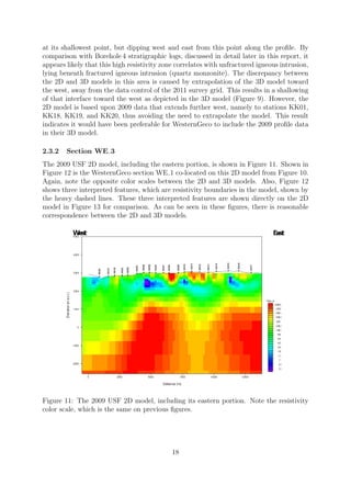 at its shallowest point, but dipping west and east from this point along the profile. By
comparison with Borehole 4 stratigraphic logs, discussed in detail later in this report, it
appears likely that this high resistivity zone correlates with unfractured igneous intrusion,
lying beneath fractured igneous intrusion (quartz monzonite). The discrepancy between
the 2D and 3D models in this area is caused by extrapolation of the 3D model toward
the west, away from the data control of the 2011 survey grid. This results in a shallowing
of that interface toward the west as depicted in the 3D model (Figure 9). However, the
2D model is based upon 2009 data that extends further west, namely to stations KK01,
KK18, KK19, and KK20, thus avoiding the need to extrapolate the model. This result
indicates it would have been preferable for WesternGeco to include the 2009 profile data
in their 3D model.
2.3.2 Section WE 3
The 2009 USF 2D model, including the eastern portion, is shown in Figure 11. Shown in
Figure 12 is the WesternGeco section WE 1 co-located on this 2D model from Figure 10.
Again, note the opposite color scales between the 2D and 3D models. Also, Figure 12
shows three interpreted features, which are resistivity boundaries in the model, shown by
the heavy dashed lines. These three interpreted features are shown directly on the 2D
model in Figure 13 for comparison. As can be seen in these figures, there is reasonable
correspondence between the 2D and 3D models.
Figure 11: The 2009 USF 2D model, including its eastern portion. Note the resistivity
color scale, which is the same on previous figures.
18
 