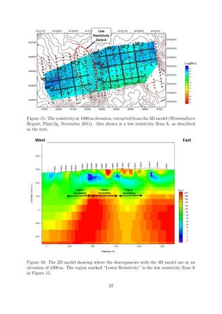 Figure 15: The resistivity at 1000 m elevation, extracted from the 3D model (WesternGeco
Report, Plate 2g, November 2011). Also shown is a low resistivity Zone A, as described
in the text.
Figure 16: The 2D model showing where the discrepancies with the 3D model are at an
elevation of 1000 m. The region marked “Lower Resistivity” is the low resistivity Zone A
in Figure 15.
22
 