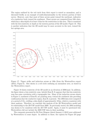 The region outlined by the red circle from their report is stated as anomalous, and is
discussed briefly as an example of multi-dimensionality in the western portion of their
survey. However, note that most of these arrows point toward the northeast, indicative
of a conductive body toward the southwest. These arrows are computed from 100 s data,
which has a skin-depth of at least 15 km for the resistivities in this area. This is consistent
with the low-resistivity at depth at the western portion of the 2D model, Figure 16. This
is another indication that the 2D model may be more accurate in the west, toward the
hot springs area.
Figure 17: Tipper strike and induction arrows at 100s (from the WesternGeco report
(2011), Figure 3). Also shown is a red circle outlining an anomalous area, as stated in
the WesternGeco report.
Figure 18 shows resistivity of the 3D model at an elevation of 2000 masl. In addition,
the figure shows a low-resistivity zone, labeled Zone B. It appears that this low-resistivity
zone has some correlation with a topographic low. Many of the induction arrows shown
in Figure 5, southwest of Zone B, are pointing away, toward the southwest also providing
confirmation that the conductive region, Zone B, is present. The 2004 data were computed
at a period of 10 s, yielding a skin depth of approximately 10 km, which is consistent with
these analyses. Therefore, we conclude this analysis of the 3D WesternGeco model and
its relationship to the 2D USF model from 2009. As previously stated, the 2004 modeling
was shown to be consistent with the 2D USF model. Again, it must be questioned why
WesternGeco did not include the 2009 USF data in their modeling.
The comments presented by Dr Piotr Dlugosz (dated January 4, 2012) were addressed
by WesternGeco to some degree. In addition to those, the caption for Figure 20 (page
23
 