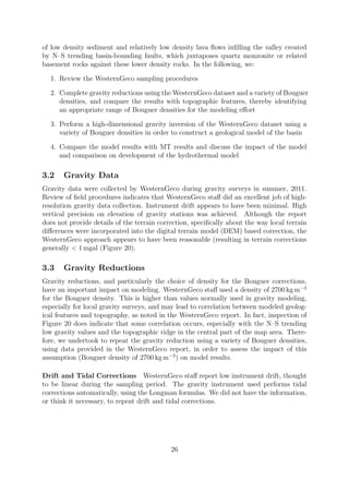 of low density sediment and relatively low density lava flows infilling the valley created
by N–S trending basin-bounding faults, which juxtaposes quartz monzonite or related
basement rocks against these lower density rocks. In the following, we:
1. Review the WesternGeco sampling procedures
2. Complete gravity reductions using the WesternGeco dataset and a variety of Bouguer
densities, and compare the results with topographic features, thereby identifying
an appropriate range of Bouguer densities for the modeling effort
3. Perform a high-dimensional gravity inversion of the WesternGeco dataset using a
variety of Bouguer densities in order to construct a geological model of the basin
4. Compare the model results with MT results and discuss the impact of the model
and comparison on development of the hydrothermal model
3.2 Gravity Data
Gravity data were collected by WesternGeco during gravity surveys in summer, 2011.
Review of field procedures indicates that WesternGeco staff did an excellent job of high-
resolution gravity data collection. Instrument drift appears to have been minimal. High
vertical precision on elevation of gravity stations was achieved. Although the report
does not provide details of the terrain correction, specifically about the way local terrain
differences were incorporated into the digital terrain model (DEM) based correction, the
WesternGeco approach appears to have been reasonable (resulting in terrain corrections
generally < 1 mgal (Figure 20).
3.3 Gravity Reductions
Gravity reductions, and particularly the choice of density for the Bouguer corrections,
have an important impact on modeling. WesternGeco staff used a density of 2700 kg m−3
for the Bouguer density. This is higher than values normally used in gravity modeling,
especially for local gravity surveys, and may lead to correlation between modeled geolog-
ical features and topography, as noted in the WesternGeco report. In fact, inspection of
Figure 20 does indicate that some correlation occurs, especially with the N–S trending
low gravity values and the topographic ridge in the central part of the map area. There-
fore, we undertook to repeat the gravity reduction using a variety of Bouguer densities,
using data provided in the WesternGeco report, in order to assess the impact of this
assumption (Bouguer density of 2700 kg m−3
) on model results.
Drift and Tidal Corrections WesternGeco staff report low instrument drift, thought
to be linear during the sampling period. The gravity instrument used performs tidal
corrections automatically, using the Longman formulas. We did not have the information,
or think it necessary, to repeat drift and tidal corrections.
26
 