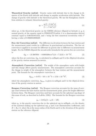 Theoretical Gravity (mGal) Gravity varies with latitude due to the change in di-
ameter of the Earth with latitude and change in angular acceleration with latitude. The
change of gravity with latitude is the theoretical gravity. We use the Somigliana closed-
form solution to estimate theoretical gravity:
gT =
ge(1 + k sin2
φ)
(1 − e2 sin2
φ)
1
2
, (1)
where gT , is the theoretical gravity on the GRS80 reference ellipsoid at latitude φ, ge is
normal gravity at the equator equal to 978032.67715 mGal, k is a dimensionless derived
constant equal to 0.001931851353, and e being the first numerical eccentricity with e2
having a value of 0.0066943800229.
Free Air Correction (mGal) The difference in elevation between the base station and
the measurement point results in a difference in gravitational acceleration. The free air
correction is applied to account for difference in gravity due to difference in measurement
height. For the GRS80 ellipsoid the second-order formula for the precise free air correction
is:
δgh = −(0.3087691 − 0.0004398sin2
φ)h + 7.2125 × 10−8
h2
, (2)
where the free air correction, δgh, is calculated in milligals and h is the elliptical elevation
of the gravity station measured in meters.
Atmospheric Correction (mGal) The weight of the atmosphere varies with height
and this change affects gravity measurements. The atmospheric correction accounts for
the change in weight of the atmosphere between the base station and the measurement
point. The formula for the atmospheric correction is:
δgatm = 0.874 − 9.9 × 10−5
h + 3.56 × 10−9
h2
, (3)
where the atmospheric correction, δgatm, is given in milligals and h is the elliptical eleva-
tion of the gravity station in meters.
Bouguer Correction (mGal) The Bouguer correction accounts for the mass of aver-
age crust between the base station and the measurement point, given the height difference
between them. The Bouguer correction used here accounts for the spherical cap-shape of
this mass of rock, as described in LaFehr (1991). The formula for the Bouguer correction
is:
gsc = 2πGρ[(1 + µ)h − λR], (4)
where gsc is the gravity correction due to the spherical cap in milligals, ρ is the density
of the material making up the spherical cap, µ and λ are dimensionless coefficients, and
R = R0 +h, where R0 is the mean radius of the Earth and h is the elevation of the gravity
station on the reference ellipsoid.
28
 