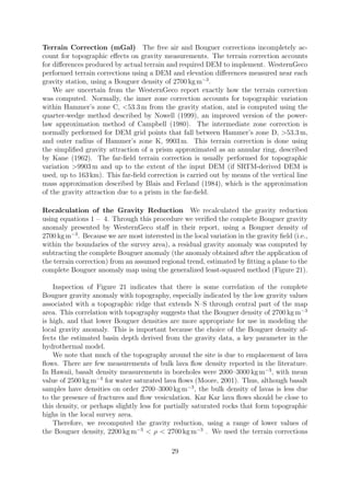 Terrain Correction (mGal) The free air and Bouguer corrections incompletely ac-
count for topographic effects on gravity measurements. The terrain correction accounts
for differences produced by actual terrain and required DEM to implement. WesternGeco
performed terrain corrections using a DEM and elevation differences measured near each
gravity station, using a Bouguer density of 2700 kg m−3
.
We are uncertain from the WesternGeco report exactly how the terrain correction
was computed. Normally, the inner zone correction accounts for topographic variation
within Hammer’s zone C, <53.3 m from the gravity station, and is computed using the
quarter-wedge method described by Nowell (1999), an improved version of the power-
law approximation method of Campbell (1980). The intermediate zone correction is
normally performed for DEM grid points that fall between Hammer’s zone D, >53.3 m,
and outer radius of Hammer’s zone K, 9903 m. This terrain correction is done using
the simplified gravity attraction of a prism approximated as an annular ring, described
by Kane (1962). The far-field terrain correction is usually performed for topographic
variation >9903 m and up to the extent of the input DEM (if SRTM-derived DEM is
used, up to 163 km). This far-field correction is carried out by means of the vertical line
mass approximation described by Blais and Ferland (1984), which is the approximation
of the gravity attraction due to a prism in the far-field.
Recalculation of the Gravity Reduction We recalculated the gravity reduction
using equations 1 – 4. Through this procedure we verified the complete Bouguer gravity
anomaly presented by WesternGeco staff in their report, using a Bouguer density of
2700 kg m−3
. Because we are most interested in the local variation in the gravity field (i.e.,
within the boundaries of the survey area), a residual gravity anomaly was computed by
subtracting the complete Bouguer anomaly (the anomaly obtained after the application of
the terrain correction) from an assumed regional trend, estimated by fitting a plane to the
complete Bouguer anomaly map using the generalized least-squared method (Figure 21).
Inspection of Figure 21 indicates that there is some correlation of the complete
Bouguer gravity anomaly with topography, especially indicated by the low gravity values
associated with a topographic ridge that extends N–S through central part of the map
area. This correlation with topography suggests that the Bouguer density of 2700 kg m−3
is high, and that lower Bouguer densities are more appropriate for use in modeling the
local gravity anomaly. This is important because the choice of the Bouguer density af-
fects the estimated basin depth derived from the gravity data, a key parameter in the
hydrothermal model.
We note that much of the topography around the site is due to emplacement of lava
flows. There are few measurements of bulk lava flow density reported in the literature.
In Hawaii, basalt density measurements in boreholes were 2000–3000 kg m−3
, with mean
value of 2500 kg m−3
for water saturated lava flows (Moore, 2001). Thus, although basalt
samples have densities on order 2700–3000 kg m−3
, the bulk density of lavas is less due
to the presence of fractures and flow vesiculation. Kar Kar lava flows should be close to
this density, or perhaps slightly less for partially saturated rocks that form topographic
highs in the local survey area.
Therefore, we recomputed the gravity reduction, using a range of lower values of
the Bouguer density, 2200 kg m−3
< ρ < 2700 kg m−3
. We used the terrain corrections
29
 