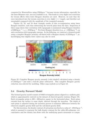computed by WesternGeco using 2700 kg m−3
because terrain information, especially for
the inner Hammer zone, was not available to us. This leads to a very slight over-correction
for terrain effects when lower Bouguer densities are used. However, we note that the
error introduced into the terrain correction is very slight (<< 1 mgal), and therefore not
meaningful compared with the amplitude of the computed anomaly.
Figures 22, 23, and 24 show example results of this re-computation using lower
Bouguer densities, each time subtracting the best-fit plane from the data. Inspection of
these maps shows that correlation with topography is minimized using Bouguer densities
of 2300 kg m−3
< ρ < 2550 kg m−3
. For lower Bouguer densities (e.g., ρ < 2300 kg m−3
), an
anti-correlation with topography emerges. In the following, we construct a forward model
using a complete Bouguer anomaly calculated with a Bouguer density of 2550 kg m−3
, ac-
knowledging that slightly lower values may also be used.
Figure 22: Complete Bouguer gravity anomaly (color shaded) calculated using a density
of 2550 kg m−3
and with a best-fit plane subtracted. This complete Bouguer gravity
reduction was selected for modeling. Other map symbols as in Figure 21.
3.4 Gravity Forward Model
The forward gravity model consists of 6 603 rectangular prisms aligned in a uniform grid,
which is approximately centered on the dataset of observed gravity stations (Figure 19).
Each rectangular prism is 200 × 200 meters square in the horizontal plane. Each prism
extends from the surface to some depth, inferred through the inversion. The depth of
each prism is adjusted during the inversion process to minimize differences between the
observed complete gravity field and the calculated gravity field.
For this inversion, the density contrast of each prism was fixed at a value of −250.0 kg m−3
,
which is assumed to represent the bulk density contrast for the valley-fill sediments, vol-
caniclastics and low density lava flows with the underlying quartz monzonite or compa-
31
 