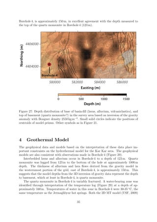 Borehole 4, is approximately 150 m, in excellent agreement with the depth measured to
the top of the quartz monzonite in Borehole 4 (123 m).
Figure 27: Depth distribution of base of basin-fill (lavas, alluvium, volcaniclastics), and
top of basement (quartz monzonite?) in the survey area based on inversion of the gravity
anomaly with Bouguer density 2550 kg m−3
. Small solid circles indicate the positions of
centroids of model prisms. Other symbols as in Figure 21.
4 Geothermal Model
The geophysical data and models based on the interpretation of these data place im-
portant constraints on the hydrothermal model for the Kar Kar area. The geophysical
models are also consistent with observations made in Borehole 4 (Figure 29).
Interbedded lavas and alluvium occur in Borehole 4 to a depth of 123 m. Quartz
monzonite was logged from 123 m to the bottom of the hole at approximately 1000 m
depth. The thickness of alluvium and lava flows derived from the gravity model in
the westernmost portion of the grid, east of Borehole 4, is approximately 150 m. This
suggests that the model depths from the 3D inversion of gravity data represent the depth
to basement, which at least in Borehole 4, is quartz monzonite.
The quartz monzonite in Borehole 4 is variably fractured. A water-bearing zone was
identified through interpretation of the temperature log (Figure 29) at a depth of ap-
proximately 340 m. Temperatures of water in this zone in Borehole 4 were 30-35 ◦
C, the
same temperature as the Jermaghbyur hot springs. Both the 2D MT model (USF, 2009)
35
 
