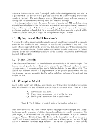 hot water from within the basin from depth to the surface along permeable fractures. It
is possible that this fracture flow is partially controlled by faults bounding the western
margin of the basin. The water-bearing zone at 340 m depth in the well may represent a
mixing zone between these up-welling fluids and meteoric recharge.
Our interpretation is that the major features of gravity and MT modeling, along
with the borehole observations, indicate that meteoric water may circulate to substantial
depth within the basin. A heat source at depth is required to explain the anomalous
geothermal gradient in Borehole 4. It is uncertain if this heat source is localized within
the fault-bounded basin, or is larger, for example extending to the west.
4.1 Hydrothermal Model Framework
A density-dependent groundwater flow and transport model was constructed to simulate
advective and conductive heat transport in the shallow subsurface at the site. This
model is based on results from the geophysical data analysis and gravity inversion and was
parameterized using site-specific data and expected values from literature sources. Results
from the model were qualitatively compared to the observed temperature distribution in
Borehole 4 (Figure 29);
4.2 Model Domain
A two-dimensional cross-section model domain was selected for the model analysis. The
domain extends parallel to the long axis of the gravity grid through the lake (a major
recharge feature) in the east and just south of the borehole in the west (Figure 30). This
domain was selected because it is representative of the general groundwater flow and
heat transport pattern across the Kar Kar valley and allows inclusion of the relevant flow
system features.
4.3 Conceptual Model
Based on the gravity and MT data analysis and gravity inversion, the shallow subsurface
along the cross-section was simplified into three distinct geologic units (Table 1). These
AL alluvium and lava flows
FR Upper quartz monzonite that is highly fractured
QZ Lower quartz monzonite that is less fractured
Table 1: The 3 distinct geological units of the shallow subsurface.
units were translated into three distinct hydrostratigraphic units for input into the hy-
drothermal model as regions of distinct hydraulic and transport model parameters. The
basin depth, as determined from the gravity inversion, represents the contact between
the upper AL and FR units (Figure 31). Based on the lithologic record from Borehole 4,
the FR unit is conceptualized as having a thickness of 100 meters, so that the FR/QZ
contact is 100 meters below the AL/FR contact. The AL unit comprises the lower density
38
 