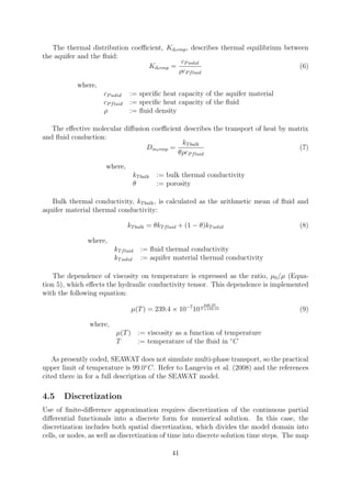 The thermal distribution coefficient, Kdtemp, describes thermal equilibrium between
the aquifer and the fluid:
Kdtemp =
cPsolid
ρcPfluid
(6)
where,
cPsolid := specific heat capacity of the aquifer material
cPfluid := specific heat capacity of the fluid
ρ := fluid density
The effective molecular diffusion coefficient describes the transport of heat by matrix
and fluid conduction:
Dmtemp =
kTbulk
θρcPfluid
(7)
where,
kTbulk := bulk thermal conductivity
θ := porosity
Bulk thermal conductivity, kTbulk, is calculated as the arithmetic mean of fluid and
aquifer material thermal conductivity:
kTbulk = θkTfluid + (1 − θ)kTsolid (8)
where,
kTfluid := fluid thermal conductivity
kTsolid := aquifer material thermal conductivity
The dependence of viscosity on temperature is expressed as the ratio, µ0/µ (Equa-
tion 5), which effects the hydraulic conductivity tensor. This dependence is implemented
with the following equation:
µ(T) = 239.4 × 10−7
10
248.37
T +133.15 (9)
where,
µ(T) := viscosity as a function of temperature
T := temperature of the fluid in ◦
C
As presently coded, SEAWAT does not simulate multi-phase transport, so the practical
upper limit of temperature is 99.0◦
C. Refer to Langevin et al. (2008) and the references
cited there in for a full description of the SEAWAT model.
4.5 Discretization
Use of finite-difference approximation requires discretization of the continuous partial
differential functionals into a discrete form for numerical solution. In this case, the
discretization includes both spatial discretization, which divides the model domain into
cells, or nodes, as well as discretization of time into discrete solution time steps. The map
41
 