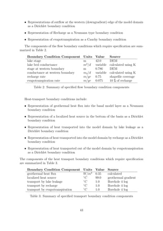 • Representations of outflow at the western (downgradient) edge of the model domain
as a Dirichlet boundary condition
• Representation of Recharge as a Neumann type boundary condition
• Representation of evapotranspiration as a Cauchy boundary condition
The components of the flow boundary conditions which require specification are sum-
marized in Table 2.
Boundary Condition Component Units Value Source
lake stage m 42.0 DEM
lake bed conductance m2
/d variable calculated using K
stage at western boundary m 0.786 DEM
conductance at western boundary m2/d variable calculated using K
recharge rate m/yr 0.75 shapefile coverage
evapotranspiration rate m/yr 0.075 10 % of recharge
Table 2: Summary of specified flow boundary condition components
Heat-transport boundary conditions include:
• Representation of geothermal heat flux into the basal model layer as a Neumann
boundary condition
• Representation of a localized heat source in the bottom of the basin as a Dirichlet
boundary condition
• Representation of heat transported into the model domain by lake leakage as a
Dirichlet boundary condition
• Representation of heat transported into the model domain by recharge as a Dirichlet
boundary condition
• Representation of heat transported out of the model domain by evapotranspiration
as a Dirichlet boundary condition
The components of the heat transport boundary conditions which require specification
are summarized in Table 3.
Boundary Condition Component Units Value Source
geothermal heat flux W/m2
0.35 calculated
localized heat source ◦
C 99.0 geothermal gradient
transport by lake leakage ◦
C 1.0 Borehole 4 log
transport by recharge ◦
C 1.0 Borehole 4 log
transport by evapotranspiration ◦
C 1.0 Borehole 4 log
Table 3: Summary of specified transport boundary condition components
43
 