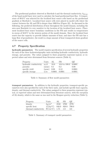 The geothermal gradient observed at Borehole 4 and the thermal conductivity, kdtemp,
of the basal model layer were used to calculate the basal geothermal heat flux. A temper-
ature of 99.0◦
C was selected for the localized heat source cells based on the geothermal
gradient at Borehole 4. Localized heat source cells were placed in model cells where the
contact between the AL and FR is deeper than 1000.0 m (Figure 32). As discussed in the
following, the predicted distribution of heat throughout the model domain, including the
area near Borehole 4 is very sensitive to the location of the localized heat source. Place-
ment localized heat source boundary conditions in the FR unit results in temperatures
in excess of 50.0◦
C in the western potion of the model domain. Since the localized heat
source has the capacity to provide infinite amounts of heat, and since the FR unit has a
large flow of groundwater, the result is a large amount of heat transported down gradient
of the source cells.
4.7 Property Specification
hydraulic parameters The model requires specification of several hydraulic properties
for each of the three hydrostratigraphic units including hydraulic conductivity, hydraulic
storage, and porosity. The values assigned to these properties represent typical, or ex-
pected values and were determined from literature sources (Table 4).
Property Units AL FR QZ
hydraulic conductivity m/d 10.0 10.0 to 100.0 0.0001
porosity (none) 0.1 0.2 0.08
specific yield (none) 0.08 0.12 0.0001
specific storage 1/m 0.0001 0.0001 0.0001
Table 4: Summary of flow model parameters
transport parameters In addition to the hydraulic properties, transport-specific pa-
rameters were also specified for each of the three units, and include specific heat capacity,
density, and thermal conductivity. The values assigned to these properties represent typ-
ical, or expected values and were determined from literature sources, with the exception
of AL density, which is the same as was used in the Bouguer gravity reduction (Table 5).
Property Units AL FR QZ
density kg/m3
2550 2700 2770
specific heat J/(kg◦
C) 840.0 820.0 790.0
thermal conductivity W/(m◦
C) 1.75 1.0 3.0
Table 5: Summary of transport model parameters
44
 