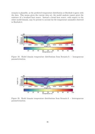 scenario is plausible, as the predicted temperature distribution at Borehole 4 agrees with
the data. This means given the current data set, the model analysis cannot prove the
existence of a localized heat source. Instead a broad heat source, with respect to the
entire model domain, may be present to account for the temperature anomalies observed
in Borehole 4.
Figure 34: Model domain temperature distributions from Scenario A − homogeneous
parameterization.
Figure 35: Model domain temperature distributions from Scenario A − heterogeneous
parameterization.
46
 