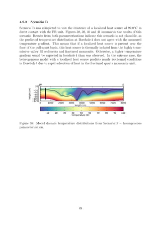 4.9.2 Scenario B
Scenario B was completed to test the existence of a localized heat source of 99.0◦
C in
direct contact with the FR unit. Figures 38, 39, 40 and 41 summarize the results of this
scenario. Results from both parameterizations indicate this scenario is not plausible, as
the predicted temperature distribution at Borehole 4 does not agree with the measured
temperature gradient. This means that if a localized heat source is present near the
floor of the pull-apart basin, this heat source is thermally isolated from the highly trans-
missive valley fill sediments and fractured monzonite. Otherwise, a higher temperature
gradient would be expected in borehole 4 than was observed. In the extreme case, the
heterogeneous model with a localized heat source predicts nearly isothermal conditions
in Borehole 4 due to rapid advection of heat in the fractured quartz monzonite unit.
Figure 38: Model domain temperature distributions from Scenario B − homogeneous
parameterization.
49
 