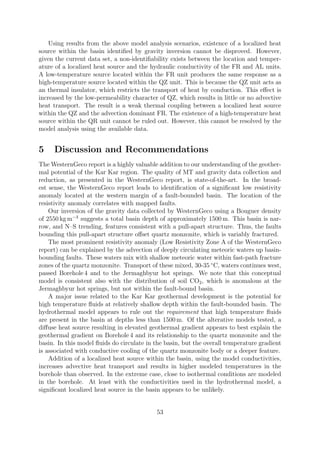 Using results from the above model analysis scenarios, existence of a localized heat
source within the basin identified by gravity inversion cannot be disproved. However,
given the current data set, a non-identifiability exists between the location and temper-
ature of a localized heat source and the hydraulic conductivity of the FR and AL units.
A low-temperature source located within the FR unit produces the same response as a
high-temperature source located within the QZ unit. This is because the QZ unit acts as
an thermal insulator, which restricts the transport of heat by conduction. This effect is
increased by the low-permeability character of QZ, which results in little or no advective
heat transport. The result is a weak thermal coupling between a localized heat source
within the QZ and the advection dominant FR. The existence of a high-temperature heat
source within the QR unit cannot be ruled out. However, this cannot be resolved by the
model analysis using the available data.
5 Discussion and Recommendations
The WesternGeco report is a highly valuable addition to our understanding of the geother-
mal potential of the Kar Kar region. The quality of MT and gravity data collection and
reduction, as presented in the WesternGeco report, is state-of-the-art. In the broad-
est sense, the WesternGeco report leads to identification of a significant low resistivity
anomaly located at the western margin of a fault-bounded basin. The location of the
resistivity anomaly correlates with mapped faults.
Our inversion of the gravity data collected by WesternGeco using a Bouguer density
of 2550 kg m−3
suggests a total basin depth of approximately 1500 m. This basin is nar-
row, and N–S trending, features consistent with a pull-apart structure. Thus, the faults
bounding this pull-apart structure offset quartz monzonite, which is variably fractured.
The most prominent resistivity anomaly (Low Resistivity Zone A of the WesternGeco
report) can be explained by the advection of deeply circulating meteoric waters up basin-
bounding faults. These waters mix with shallow meteoric water within fast-path fracture
zones of the quartz monzonite. Transport of these mixed, 30-35 ◦
C, waters continues west,
passed Borehole 4 and to the Jermaghbyur hot springs. We note that this conceptual
model is consistent also with the distribution of soil CO2, which is anomalous at the
Jermaghbyur hot springs, but not within the fault-bound basin.
A major issue related to the Kar Kar geothermal development is the potential for
high temperature fluids at relatively shallow depth within the fault-bounded basin. The
hydrothermal model appears to rule out the requirement that high temperature fluids
are present in the basin at depths less than 1500 m. Of the alterative models tested, a
diffuse heat source resulting in elevated geothermal gradient appears to best explain the
geothermal gradient on Borehole 4 and its relationship to the quartz monzonite and the
basin. In this model fluids do circulate in the basin, but the overall temperature gradient
is associated with conductive cooling of the quartz monzonite body or a deeper feature.
Addition of a localized heat source within the basin, using the model conductivities,
increases advective heat transport and results in higher modeled temperatures in the
borehole than observed. In the extreme case, close to isothermal conditions are modeled
in the borehole. At least with the conductivities used in the hydrothermal model, a
significant localized heat source in the basin appears to be unlikely.
53
 