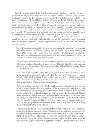 Overall, the main point of the initial hydrothermal modeling is that there is no re-
quirement for high temperature fluids to be present within the basin. The observed
geothermal gradient in the borehole is best explained by a diffuse source of heat. This
result is consistent with the MT data and model, and with the soil CO2 flux data. Never-
theless, several model assumptions may create bias. For example, low permeability zones
within the basin may occur. If so, then a localized heat source within the basin may
still be present at depth, but isolated by the low permeability cap-rock. Alternatively,
the quartz monzonite (?) under the basin may be anomalously warm, but also relatively
impermeable. We emphasize that although these alternative models are possible, there
is no evidence from the geophysical data, borehole, or models to support them.
Cumulatively, these geophysical data and models, together with the hydrothermal
model, all indicate that a well resolved drilling target for geothermal resource develop-
ment has not been identified. If further exploration is conducted, we make the following
recommendations:
• The MT soundings collected by WesternGeco are of very high quality. These sound-
ings could be used to interpret the resistivity at greater depths than presented by
WesternGeco (e.g., as in Figure 31 of their report). This interpretation might be
very useful for explaining the anomalously high geothermal gradient in the region
in terms of a deep, and hence diffuse, source.
• The 3D model results should be obtained from WesternGeco (modeled resistivity
values as a function of map location and depth). This will allow for a more exacting
comparison of the locations of resistivity anomalies with the basin, mapped faults,
and related features.
• The above point notwithstanding, the basin geometry and its relationship to resis-
tivity anomalies is reasonably well-resolved by the existing MT and gravity inversion
models. Additional geophysical data in the basin area will not likely reveal addi-
tional information regarding potential geothermal resources. Therefore additional
data acquisition in this area is not recommended.
• The area between Borehole 4 and the Jermaghbyur hot springs is not well resolved
by current geophysical data and models. This is potentially important because
the hydrothermal models suggest a diffuse heat source is required to explain the
geothermal gradient in Borehole 4 and its relationship to the fault-bounded basin.
A complete structural picture from the basin to the Jermaghbyur hot springs is not
yet possible to construct with available data, as indicated by the discord between
2009 2D data MT data and 2011 3D MT data in the western portion of the study
area. Further geophysical data collection in this area is warranted prior to drilling,
if additional exploration is undertaken.
• The hydrothermal model does not indicate that drilling within the basin will neces-
sarily identify high temperature fluids. The homogeneous and heterogeneous models
of Scenario A instead indicate that moderately warm (< 100 ◦
C) fluids may occur at
depth within the basin. This model is consistent with the lack of thermal features
(hot springs, fumaroles, diffuse degassing zones) within the basin that would be
indicative of a higher temperature geothermal system. Drilling within the basin is
54
 