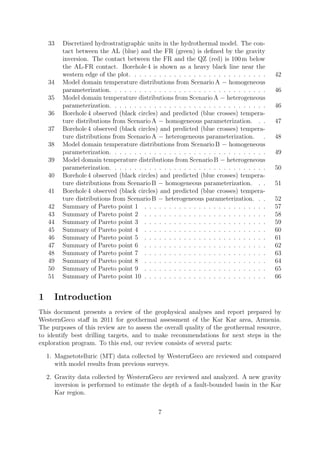 33 Discretized hydrostratigraphic units in the hydrothermal model. The con-
tact between the AL (blue) and the FR (green) is defined by the gravity
inversion. The contact between the FR and the QZ (red) is 100 m below
the AL-FR contact. Borehole 4 is shown as a heavy black line near the
western edge of the plot. . . . . . . . . . . . . . . . . . . . . . . . . . . . 42
34 Model domain temperature distributions from Scenario A − homogeneous
parameterization. . . . . . . . . . . . . . . . . . . . . . . . . . . . . . . . 46
35 Model domain temperature distributions from Scenario A − heterogeneous
parameterization. . . . . . . . . . . . . . . . . . . . . . . . . . . . . . . . 46
36 Borehole 4 observed (black circles) and predicted (blue crosses) tempera-
ture distributions from Scenario A − homogeneous parameterization. . . 47
37 Borehole 4 observed (black circles) and predicted (blue crosses) tempera-
ture distributions from Scenario A − heterogeneous parameterization. . 48
38 Model domain temperature distributions from Scenario B − homogeneous
parameterization. . . . . . . . . . . . . . . . . . . . . . . . . . . . . . . . 49
39 Model domain temperature distributions from Scenario B − heterogeneous
parameterization. . . . . . . . . . . . . . . . . . . . . . . . . . . . . . . . 50
40 Borehole 4 observed (black circles) and predicted (blue crosses) tempera-
ture distributions from Scenario B − homogeneous parameterization. . . 51
41 Borehole 4 observed (black circles) and predicted (blue crosses) tempera-
ture distributions from Scenario B − heterogeneous parameterization. . . 52
42 Summary of Pareto point 1 . . . . . . . . . . . . . . . . . . . . . . . . . 57
43 Summary of Pareto point 2 . . . . . . . . . . . . . . . . . . . . . . . . . 58
44 Summary of Pareto point 3 . . . . . . . . . . . . . . . . . . . . . . . . . 59
45 Summary of Pareto point 4 . . . . . . . . . . . . . . . . . . . . . . . . . 60
46 Summary of Pareto point 5 . . . . . . . . . . . . . . . . . . . . . . . . . 61
47 Summary of Pareto point 6 . . . . . . . . . . . . . . . . . . . . . . . . . 62
48 Summary of Pareto point 7 . . . . . . . . . . . . . . . . . . . . . . . . . 63
49 Summary of Pareto point 8 . . . . . . . . . . . . . . . . . . . . . . . . . 64
50 Summary of Pareto point 9 . . . . . . . . . . . . . . . . . . . . . . . . . 65
51 Summary of Pareto point 10 . . . . . . . . . . . . . . . . . . . . . . . . . 66
1 Introduction
This document presents a review of the geophysical analyses and report prepared by
WesternGeco staff in 2011 for geothermal assessment of the Kar Kar area, Armenia.
The purposes of this review are to assess the overall quality of the geothermal resource,
to identify best drilling targets, and to make recommendations for next steps in the
exploration program. To this end, our review consists of several parts:
1. Magnetotelluric (MT) data collected by WesternGeco are reviewed and compared
with model results from previous surveys.
2. Gravity data collected by WesternGeco are reviewed and analyzed. A new gravity
inversion is performed to estimate the depth of a fault-bounded basin in the Kar
Kar region.
7
 