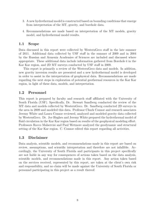 3. A new hydrothermal model is constructed based on bounding conditions that emerge
from interpretation of the MT, gravity, and borehole data.
4. Recommendations are made based on interpretation of the MT models, gravity
model, and hydrothermal model results.
1.1 Scope
Data discussed in this report were collected by WesternGeco staff in the late summer
of 2011. Additional data collected by USF staff in the summer of 2009 and in 2004
by the Russian and Armenia Academies of Sciences are included and discussed where
appropriate. These additional data include information gathered from Borehole 4 in the
Kar Kar region, and 2D MT surveys conducted by USF staff in 2009.
This report is primarily a review of the WesternGeco data and models. In addition,
new gravity inversion results are presented and a new hydrothermal model is developed
in order to assist in the interpretation of geophysical data. Recommendations are made
regarding the next steps in exploration of potential geothermal resources in the Kar Kar
region, in light of these data, models, and interpretation.
1.2 Personnel
This report is prepared by faculty and research staff affiliated with the University of
South Florida (USF). Specifically, Dr. Stewart Sandberg conducted the review of the
MT data and models collected by WesternGeco. Dr. Sandberg conducted 2D surveys in
the area in 2009 and modeled this data. Professor Chuck Connor and research associates
Jeremy White and Laura Connor reviewed, analyzed and modeled gravity data collected
by WesternGeco. Dr. Joe Hughes and Jeremy White prepared the hydrothermal model of
fluid circulation in the Kar Kar region based on results of the geophysical modeling effort.
Professors Rocco Malservisi and Paul Wetmore analyzed the geodynamic and structural
setting of the Kar Kar region. C. Connor edited this report regarding all activities.
1.3 Disclaimer
Data analysis, scientific models, and recommendations made in this report are based on
review, assumptions, and scientific interpretation and therefore are not infallible. Ac-
cordingly, the University of South Florida and participants in this project specifically
are not liable in any way for consequences of actions taken based on the data analysis,
scientific models, and recommendations made in this report. Any action taken based
on the services received, represented by this report, are taken at the client’s own risk
and responsibility, and no claim will be made against the University of South Florida or
personnel participating in this project as a result thereof.
8
 