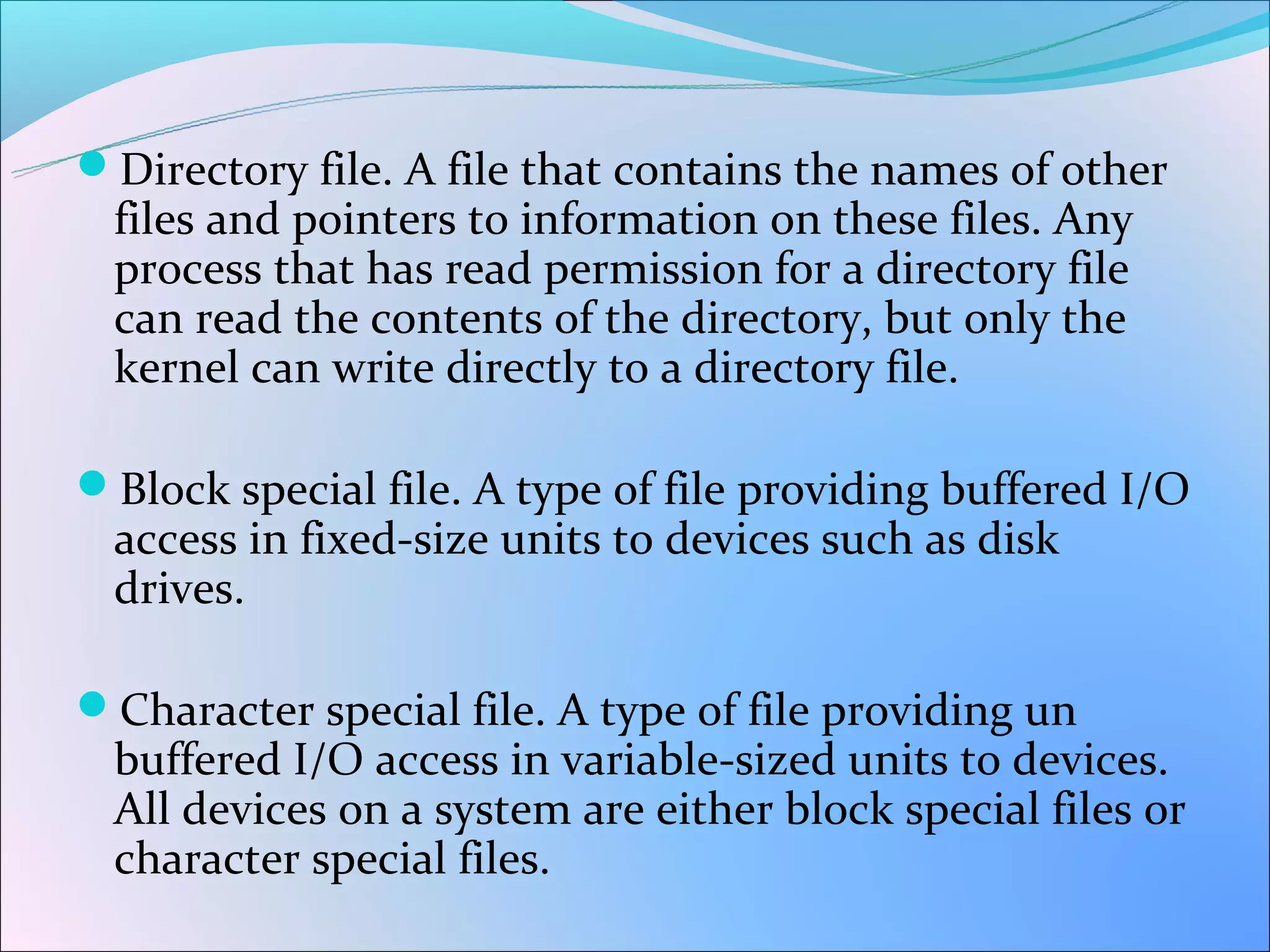 Directory file. A file that contains the names of other
 files and pointers to information on these files. Any
 process that has read permission for a directory file
 can read the contents of the directory, but only the
 kernel can write directly to a directory file.

Block special file. A type of file providing buffered I/O
 access in fixed-size units to devices such as disk
 drives.

Character special file. A type of file providing un
 buffered I/O access in variable-sized units to devices.
 All devices on a system are either block special files or
 character special files.
 