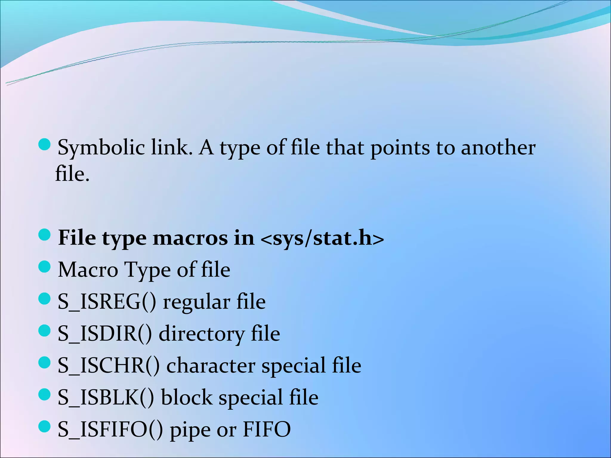 Symbolic link. A type of file that points to another
 file.

File type macros in <sys/stat.h>
Macro Type of file
S_ISREG() regular file
S_ISDIR() directory file
S_ISCHR() character special file
S_ISBLK() block special file
S_ISFIFO() pipe or FIFO
 
