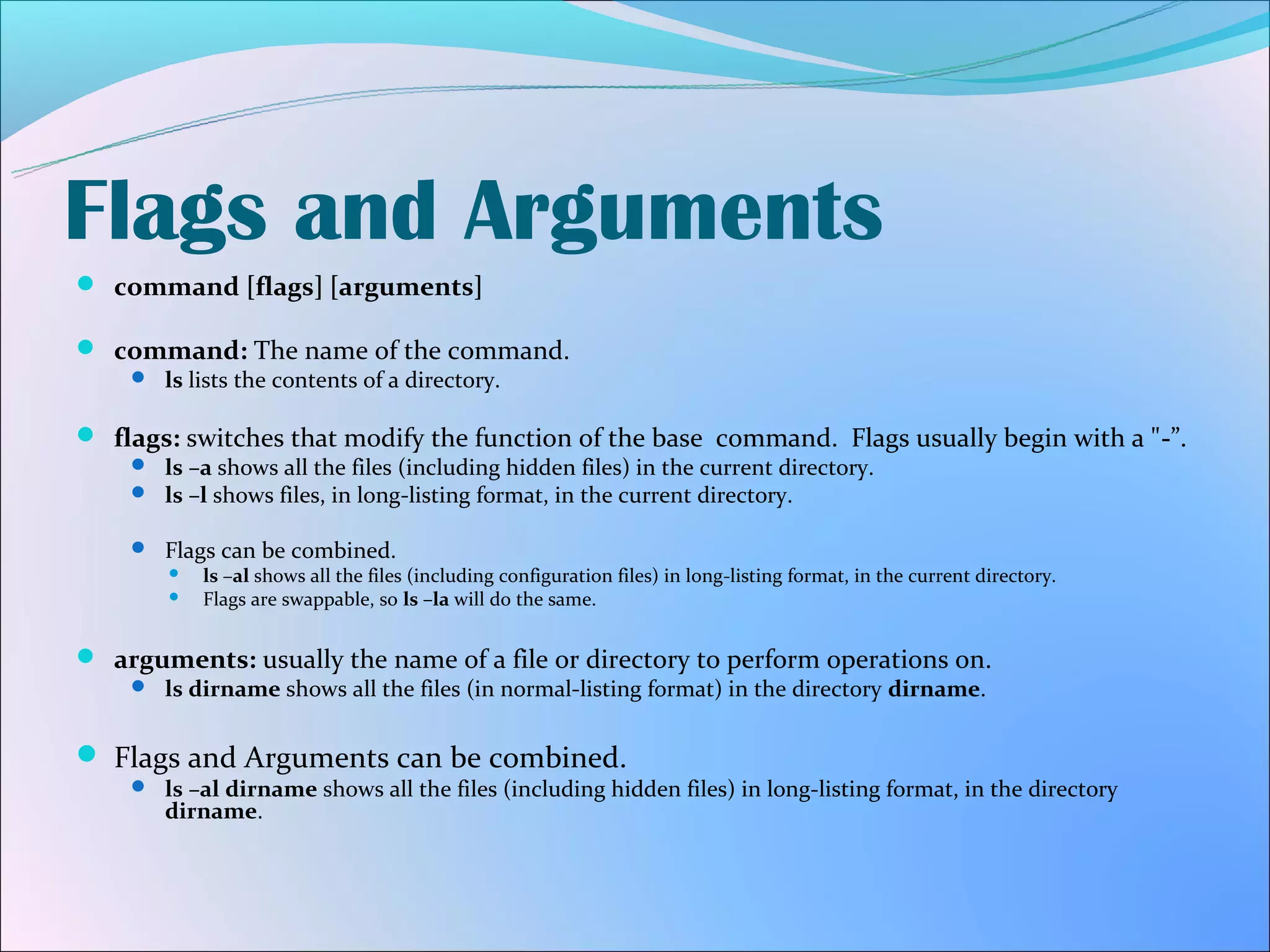 Flags and Arguments
 command [flags] [arguments]

 command: The name of the command.
     ls lists the contents of a directory.


 flags: switches that modify the function of the base command. Flags usually begin with a "-”.
     ls –a shows all the files (including hidden files) in the current directory.
     ls –l shows files, in long-listing format, in the current directory.

     Flags can be combined.
         ls –al shows all the files (including configuration files) in long-listing format, in the current directory.
         Flags are swappable, so ls –la will do the same.


 arguments: usually the name of a file or directory to perform operations on.
     ls dirname shows all the files (in normal-listing format) in the directory dirname.


 Flags and Arguments can be combined.
     ls –al dirname shows all the files (including hidden files) in long-listing format, in the directory
        dirname.
 