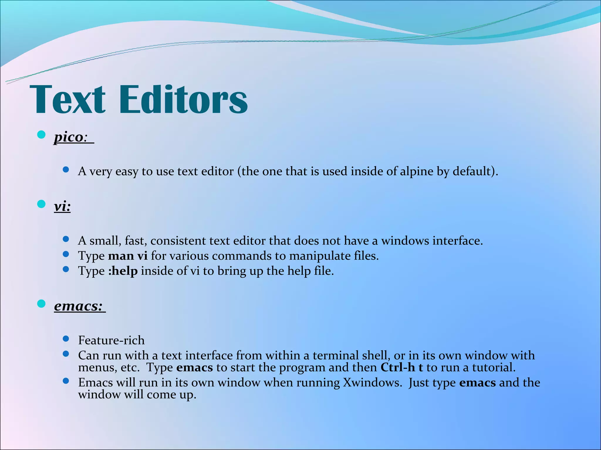Text Editors
 pico:

    A very easy to use text editor (the one that is used inside of alpine by default).


 vi:

    A small, fast, consistent text editor that does not have a windows interface.
    Type man vi for various commands to manipulate files.
    Type :help inside of vi to bring up the help file.


 emacs:

    Feature-rich
    Can run with a text interface from within a terminal shell, or in its own window with
     menus, etc. Type emacs to start the program and then Ctrl-h t to run a tutorial.
    Emacs will run in its own window when running Xwindows. Just type emacs and the
     window will come up.
 