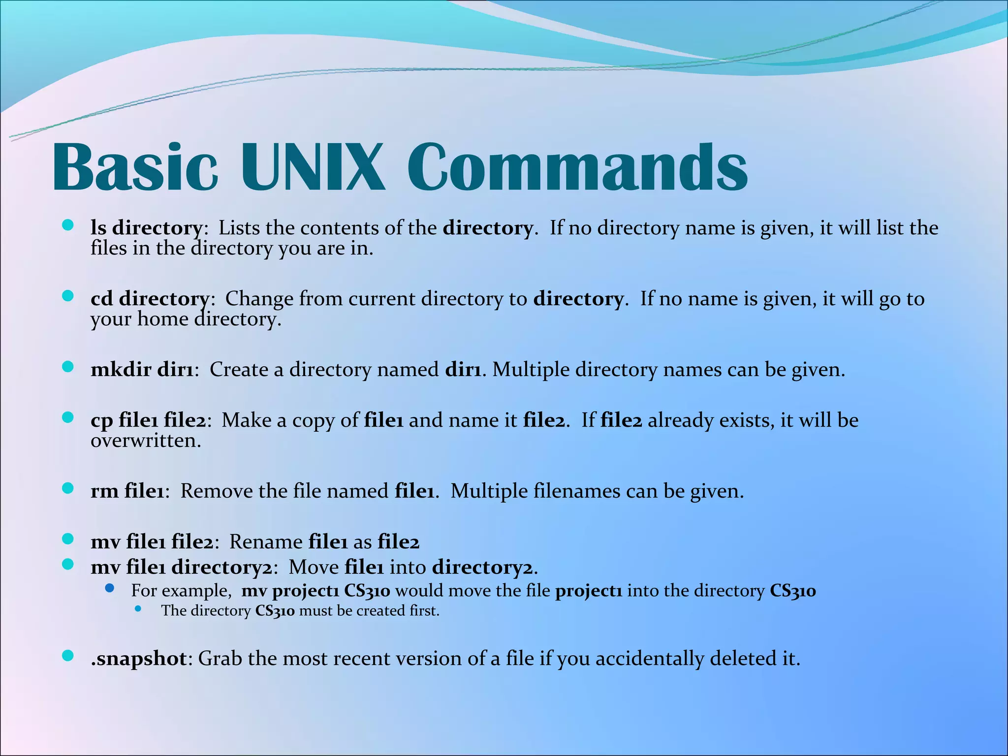 Basic UNIX Commands
 ls directory: Lists the contents of the directory. If no directory name is given, it will list the
   files in the directory you are in.

 cd directory: Change from current directory to directory. If no name is given, it will go to
   your home directory.

 mkdir dir1: Create a directory named dir1. Multiple directory names can be given.

 cp file1 file2: Make a copy of file1 and name it file2. If file2 already exists, it will be
   overwritten.

 rm file1: Remove the file named file1. Multiple filenames can be given.

 mv file1 file2: Rename file1 as file2
 mv file1 directory2: Move file1 into directory2.
      For example, mv project1 CS310 would move the file project1 into the directory CS310
          The directory CS310 must be created first.


 .snapshot: Grab the most recent version of a file if you accidentally deleted it.
 
