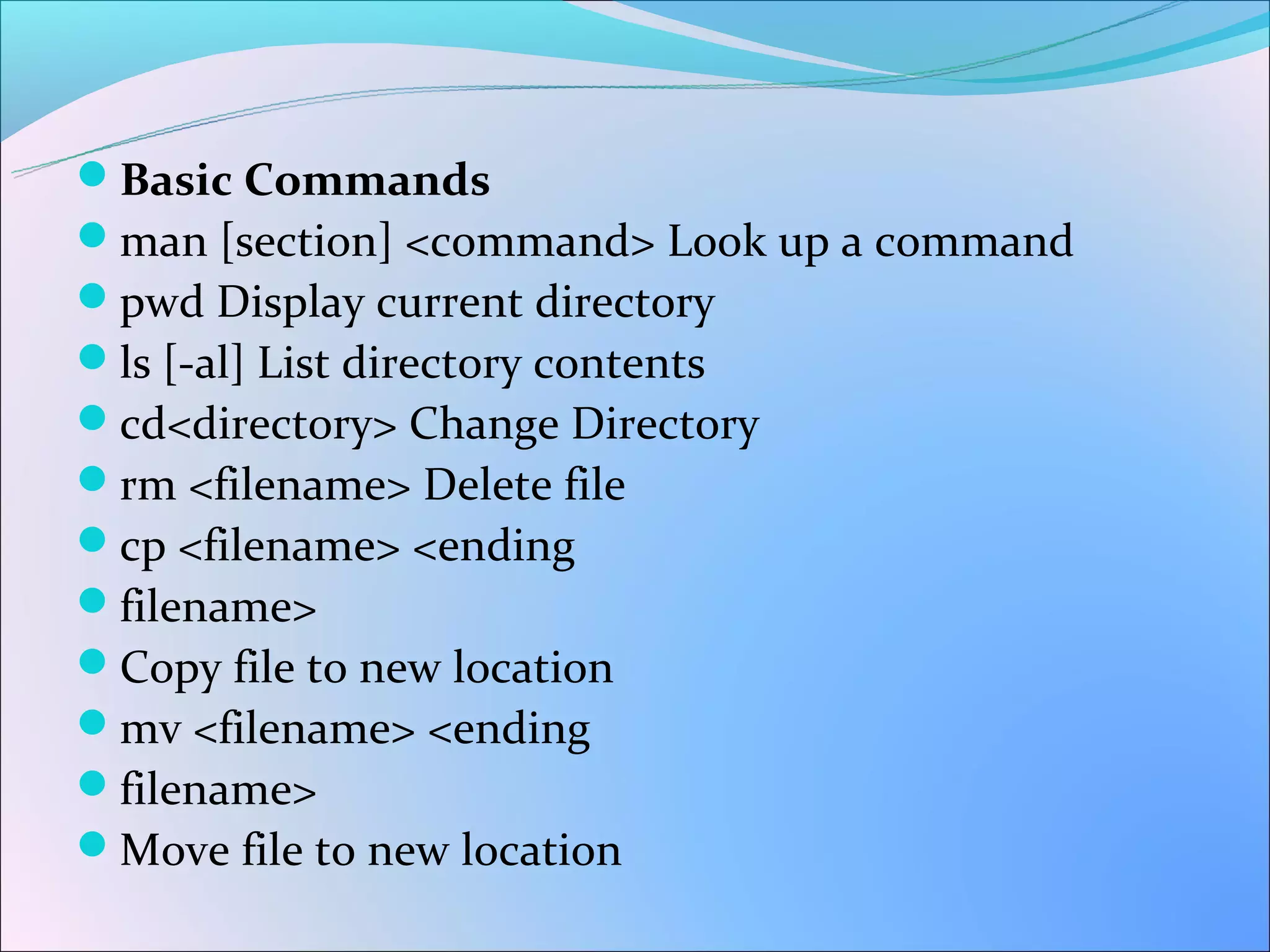 Basic Commands
man [section] <command> Look up a command
pwd Display current directory
ls [-al] List directory contents
cd<directory> Change Directory
rm <filename> Delete file
cp <filename> <ending
filename>
Copy file to new location
mv <filename> <ending
filename>
Move file to new location
 