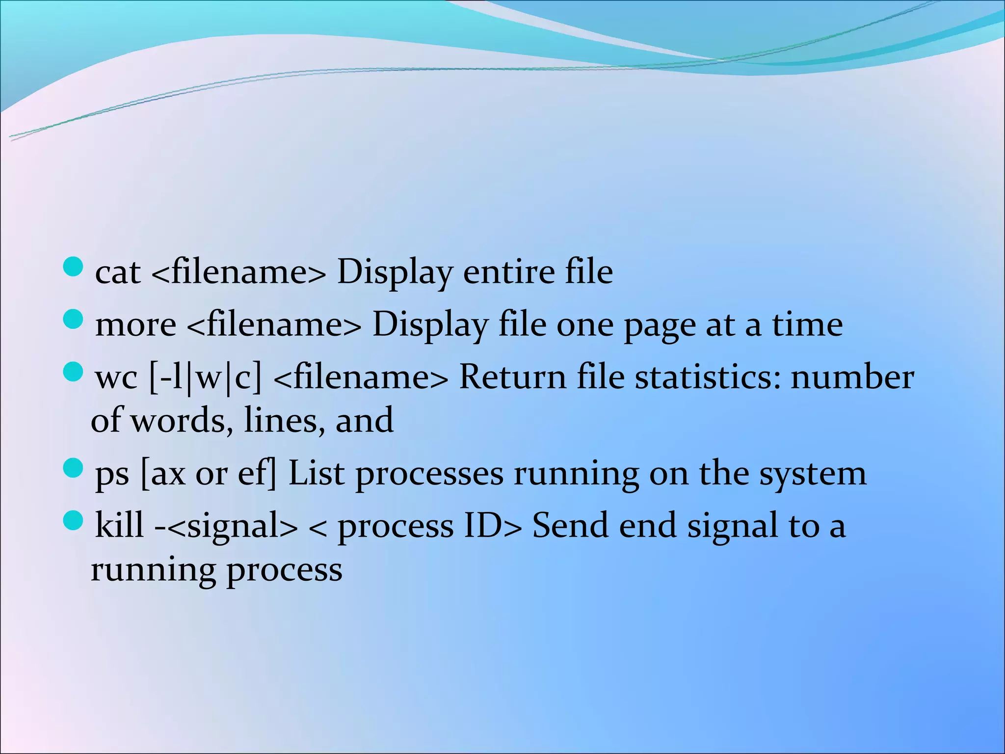 cat <filename> Display entire file
more <filename> Display file one page at a time
wc [-l|w|c] <filename> Return file statistics: number
 of words, lines, and
ps [ax or ef] List processes running on the system
kill -<signal> < process ID> Send end signal to a
 running process
 