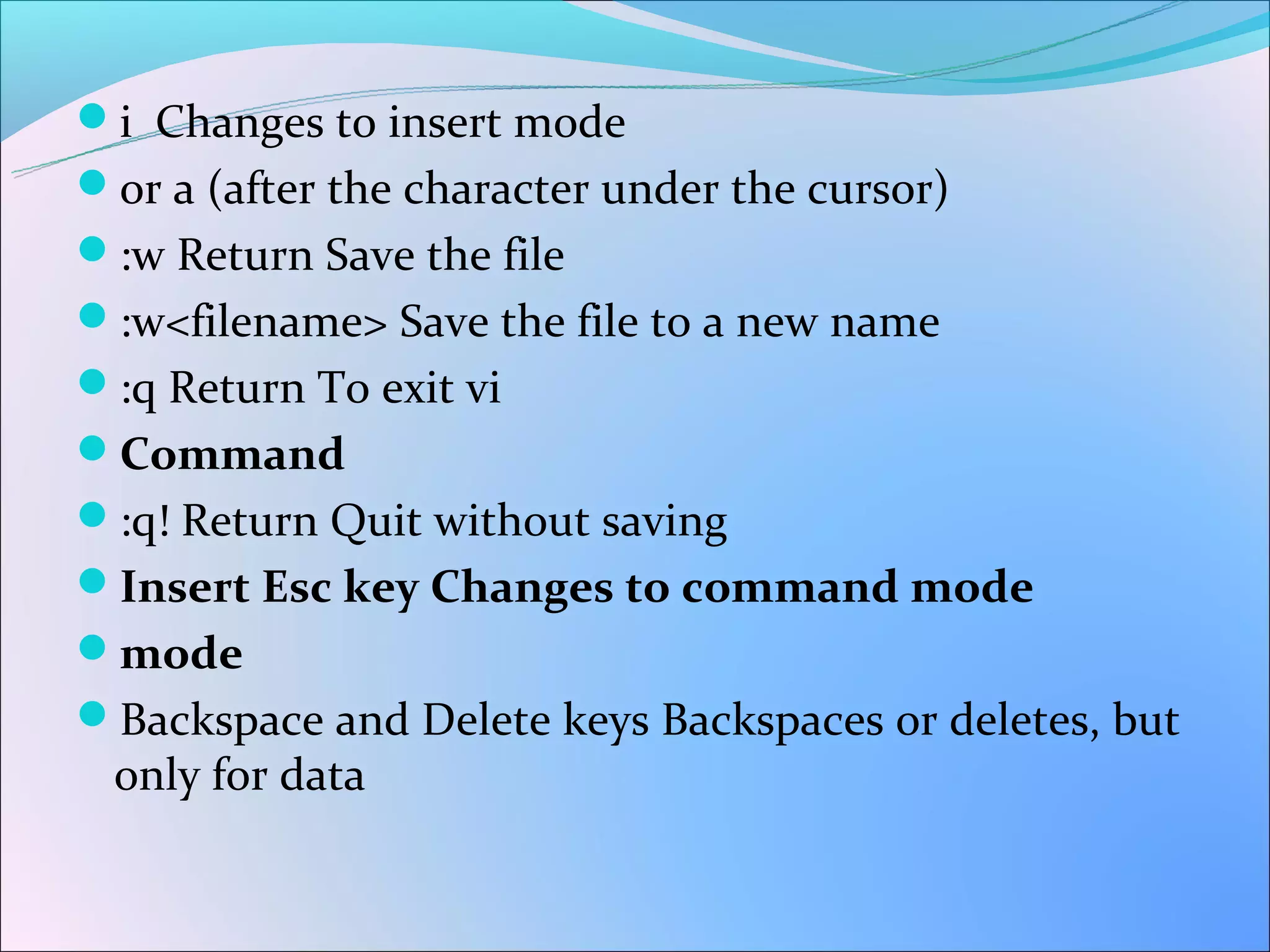 i Changes to insert mode
or a (after the character under the cursor)
:w Return Save the file
:w<filename> Save the file to a new name
:q Return To exit vi
Command
:q! Return Quit without saving
Insert Esc key Changes to command mode
mode
Backspace and Delete keys Backspaces or deletes, but
 only for data
 
