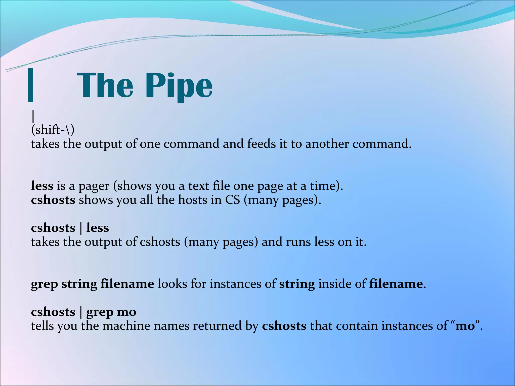 |       The Pipe
|
(shift-)
takes the output of one command and feeds it to another command.


less is a pager (shows you a text file one page at a time).
cshosts shows you all the hosts in CS (many pages).

cshosts | less
takes the output of cshosts (many pages) and runs less on it.


grep string filename looks for instances of string inside of filename.

cshosts | grep mo
tells you the machine names returned by cshosts that contain instances of “mo”.
 