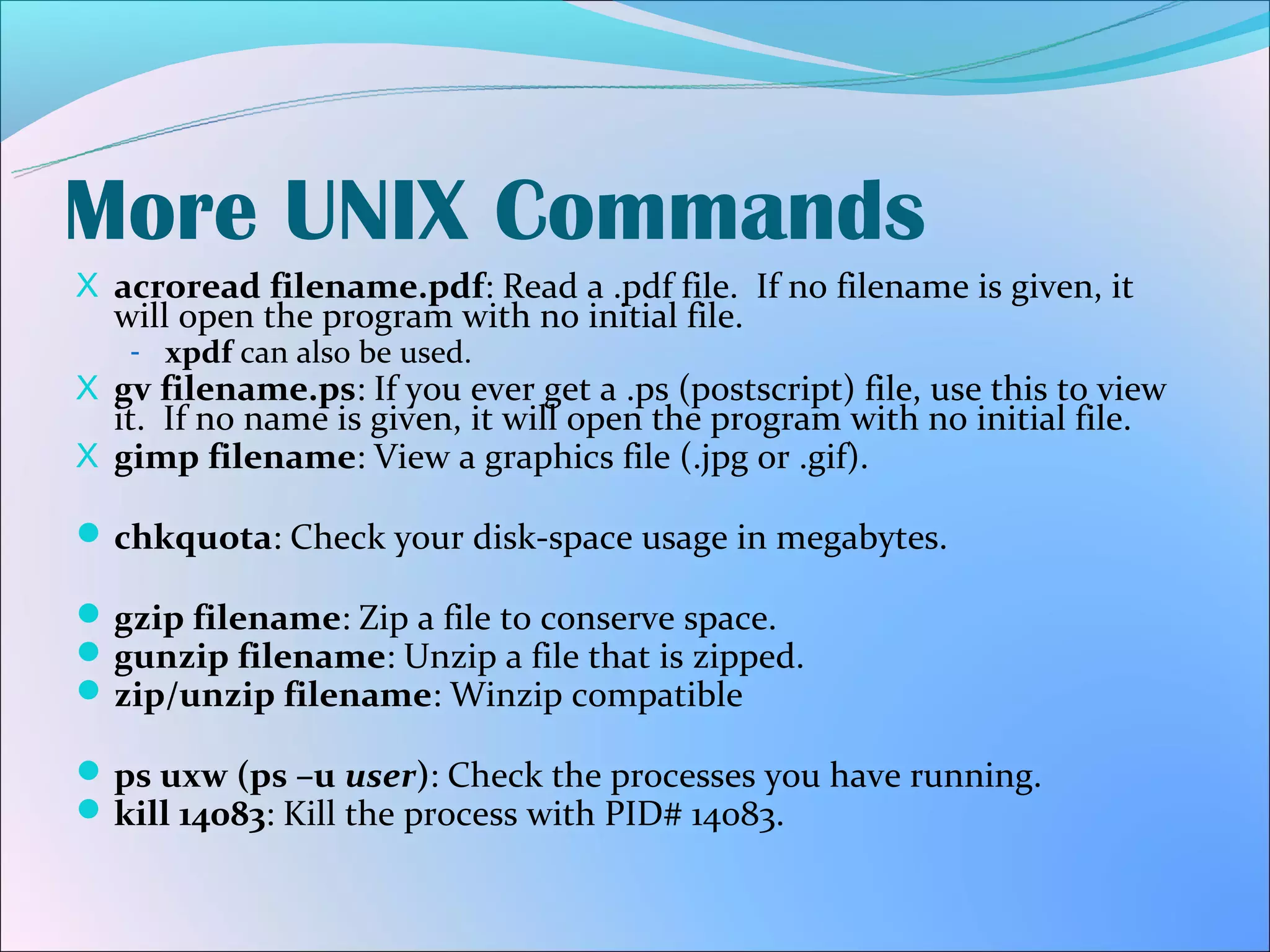 More UNIX Commands
X acroread filename.pdf: Read a .pdf file. If no filename is given, it
  will open the program with no initial file.
   - xpdf can also be used.
X gv filename.ps: If you ever get a .ps (postscript) file, use this to view
  it. If no name is given, it will open the program with no initial file.
X gimp filename: View a graphics file (.jpg or .gif).

 chkquota: Check your disk-space usage in megabytes.

 gzip filename: Zip a file to conserve space.
 gunzip filename: Unzip a file that is zipped.
 zip/unzip filename: Winzip compatible

 ps uxw (ps –u user): Check the processes you have running.
 kill 14083: Kill the process with PID# 14083.
 