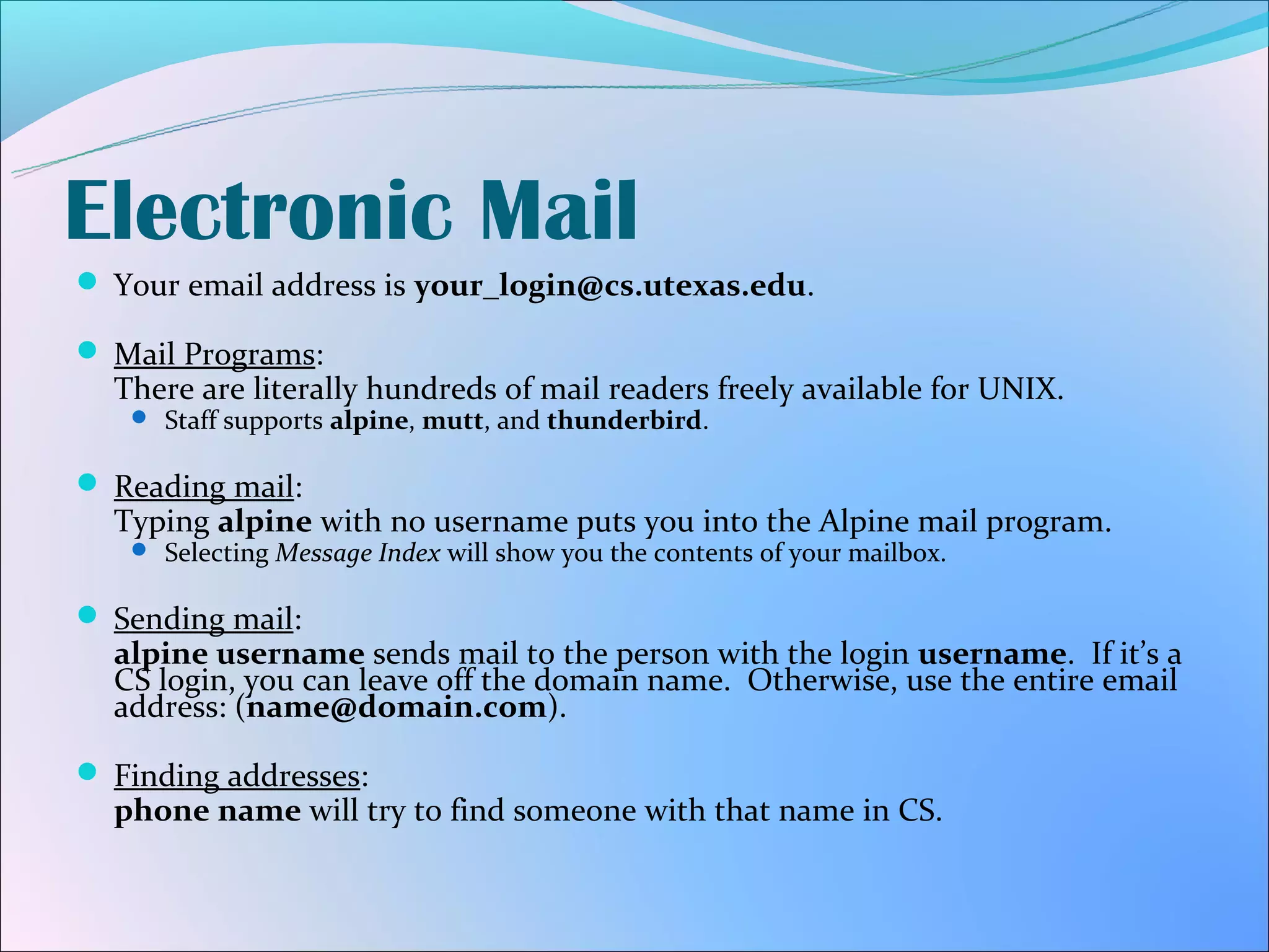 Electronic Mail
 Your email address is your_login@cs.utexas.edu.

 Mail Programs:
  There are literally hundreds of mail readers freely available for UNIX.
    Staff supports alpine, mutt, and thunderbird.


 Reading mail:
  Typing alpine with no username puts you into the Alpine mail program.
    Selecting Message Index will show you the contents of your mailbox.


 Sending mail:
  alpine username sends mail to the person with the login username. If it’s a
  CS login, you can leave off the domain name. Otherwise, use the entire email
  address: (name@domain.com).

 Finding addresses:
  phone name will try to find someone with that name in CS.
 
