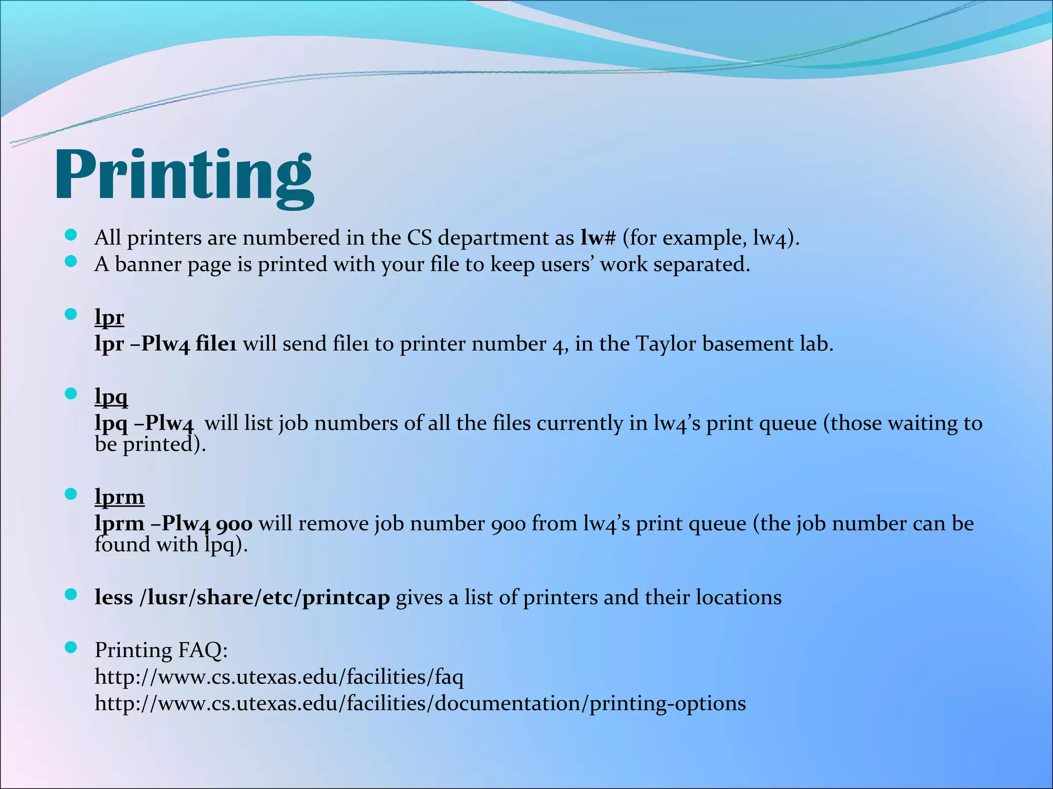 Printing
 All printers are numbered in the CS department as lw# (for example, lw4).
 A banner page is printed with your file to keep users’ work separated.

 lpr
   lpr –Plw4 file1 will send file1 to printer number 4, in the Taylor basement lab.

 lpq
   lpq –Plw4 will list job numbers of all the files currently in lw4’s print queue (those waiting to
   be printed).

 lprm
   lprm –Plw4 900 will remove job number 900 from lw4’s print queue (the job number can be
   found with lpq).

 less /lusr/share/etc/printcap gives a list of printers and their locations

 Printing FAQ:
   http://www.cs.utexas.edu/facilities/faq
   http://www.cs.utexas.edu/facilities/documentation/printing-options
 