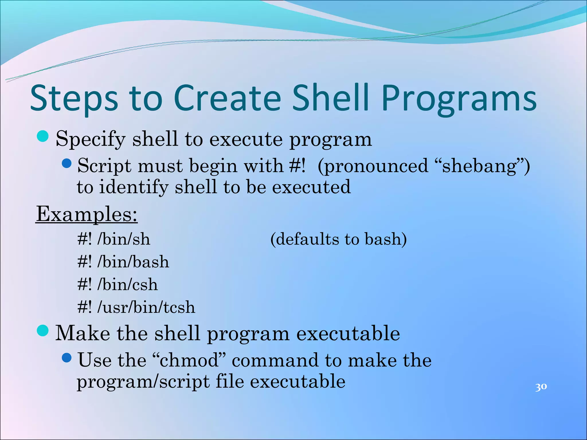 Steps to Create Shell Programs
Specify shell to execute program
 Script must begin with #! (pronounced “shebang”)
   to identify shell to be executed
Examples:
    #! /bin/sh         (defaults to bash)
    #! /bin/bash
    #! /bin/csh
    #! /usr/bin/tcsh
Make the shell program executable
 Use the “chmod” command to make the
  program/script file executable                     30
 