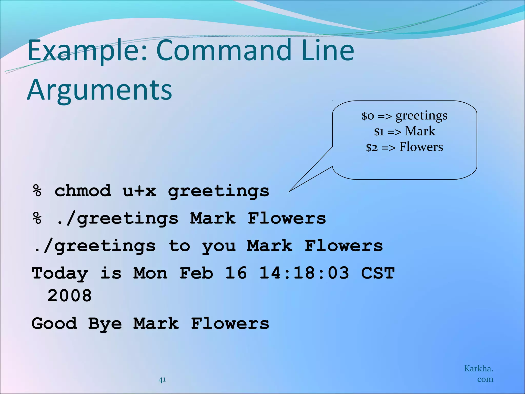 Example: Command Line
Arguments
                             $0 => greetings
                               $1 => Mark
                              $2 => Flowers


% chmod u+x greetings
% ./greetings Mark Flowers
./greetings to you Mark Flowers
Today is Mon Feb 16 14:18:03 CST
 2008
Good Bye Mark Flowers

                                               Karkha.
           41                                     com
 