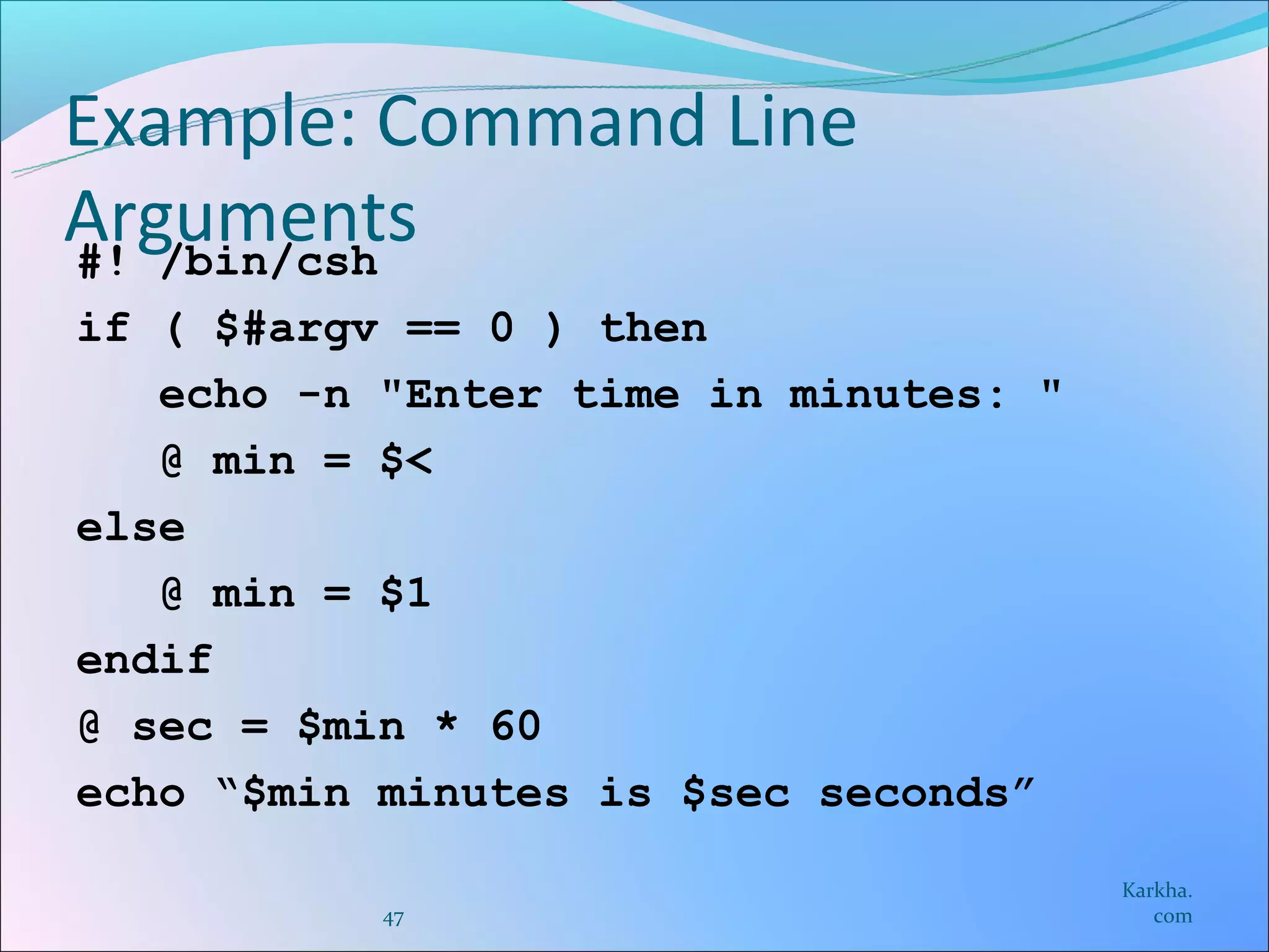Example: Command Line
Arguments
#! /bin/csh
if ( $#argv == 0 ) then
   echo -n "Enter time in minutes: "
   @ min = $<
else
   @ min = $1
endif
@ sec = $min * 60
echo “$min minutes is $sec seconds”
                                       Karkha.
           47                             com
 