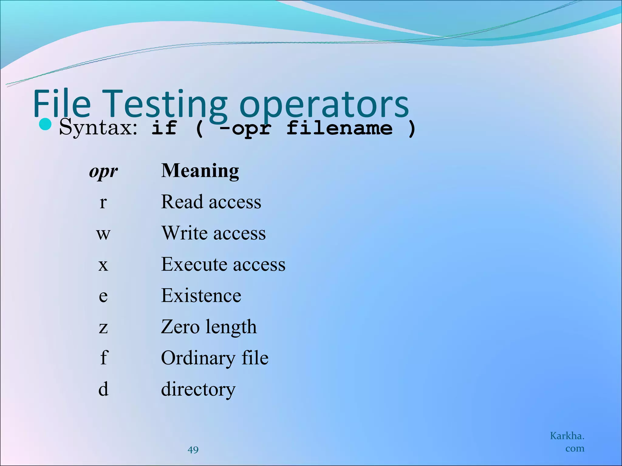 File Testing operators)
Syntax: if ( -opr filename

    opr   Meaning
     r    Read access
    w     Write access
    x     Execute access
     e    Existence
     z    Zero length
     f    Ordinary file
    d     directory

                              Karkha.
             49                  com
 