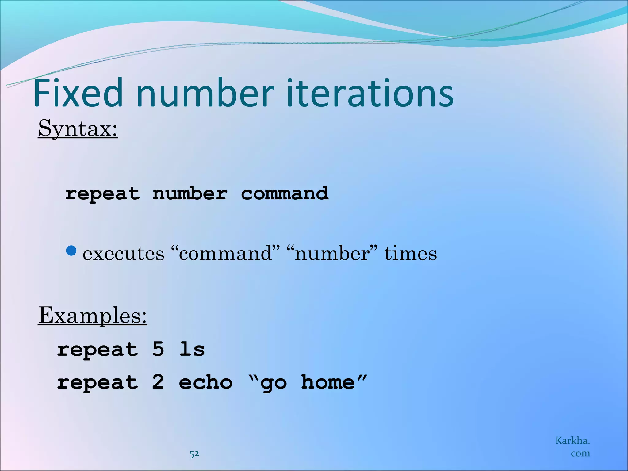 Fixed number iterations
Syntax:

  repeat number command

  executes “command” “number” times


Examples:
 repeat 5 ls
 repeat 2 echo “go home”

                                       Karkha.
             52                           com
 