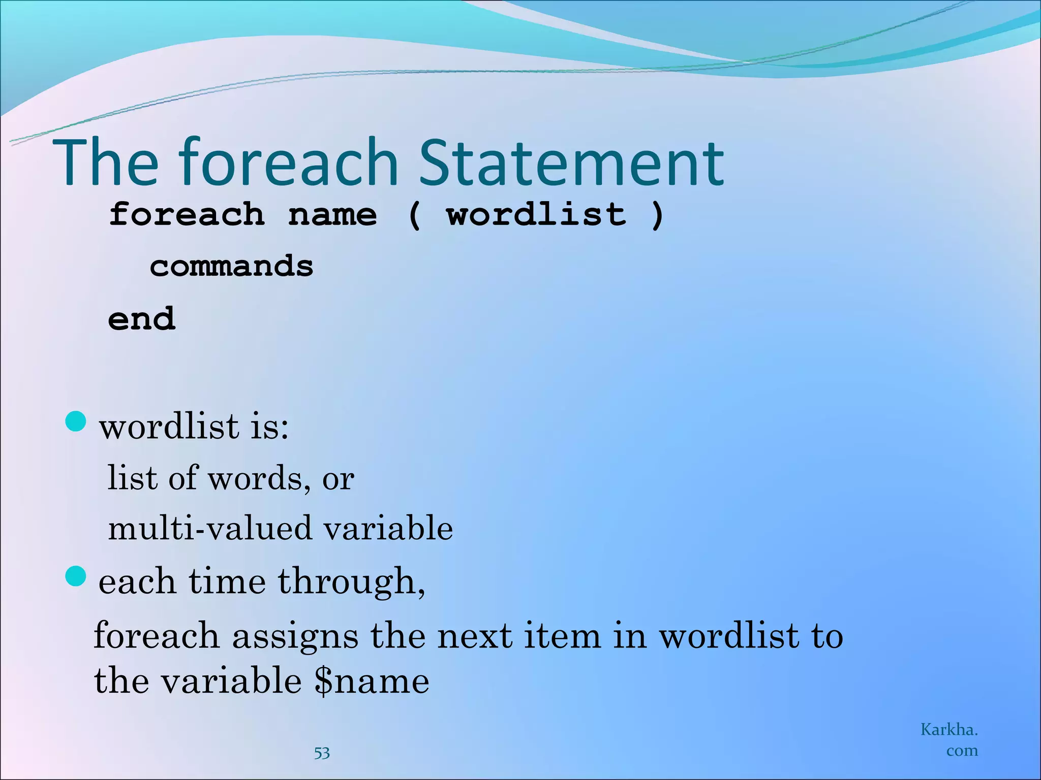 The foreach Statement
  foreach name ( wordlist )
    commands
  end

wordlist is:
  list of words, or
  multi-valued variable
each time through,
 foreach assigns the next item in wordlist to
 the variable $name
                                                Karkha.
                53                                 com
 