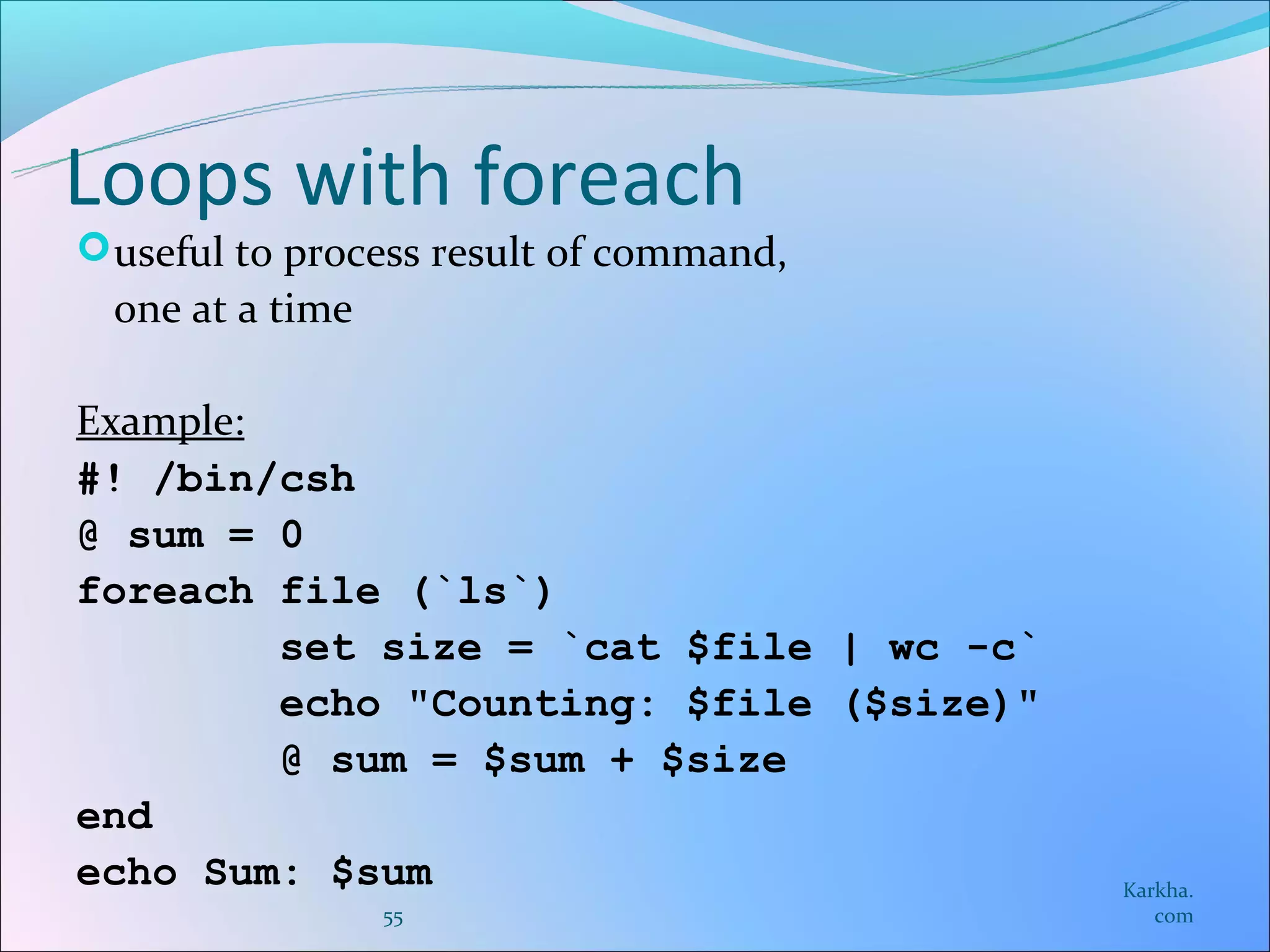 Loops with foreach
 useful to process result of command,
  one at a time

Example:
#! /bin/csh
@ sum = 0
foreach file (`ls`)
         set size = `cat $file | wc -c`
         echo "Counting: $file ($size)"
         @ sum = $sum + $size
end
echo Sum: $sum                            Karkha.
                  55                         com
 