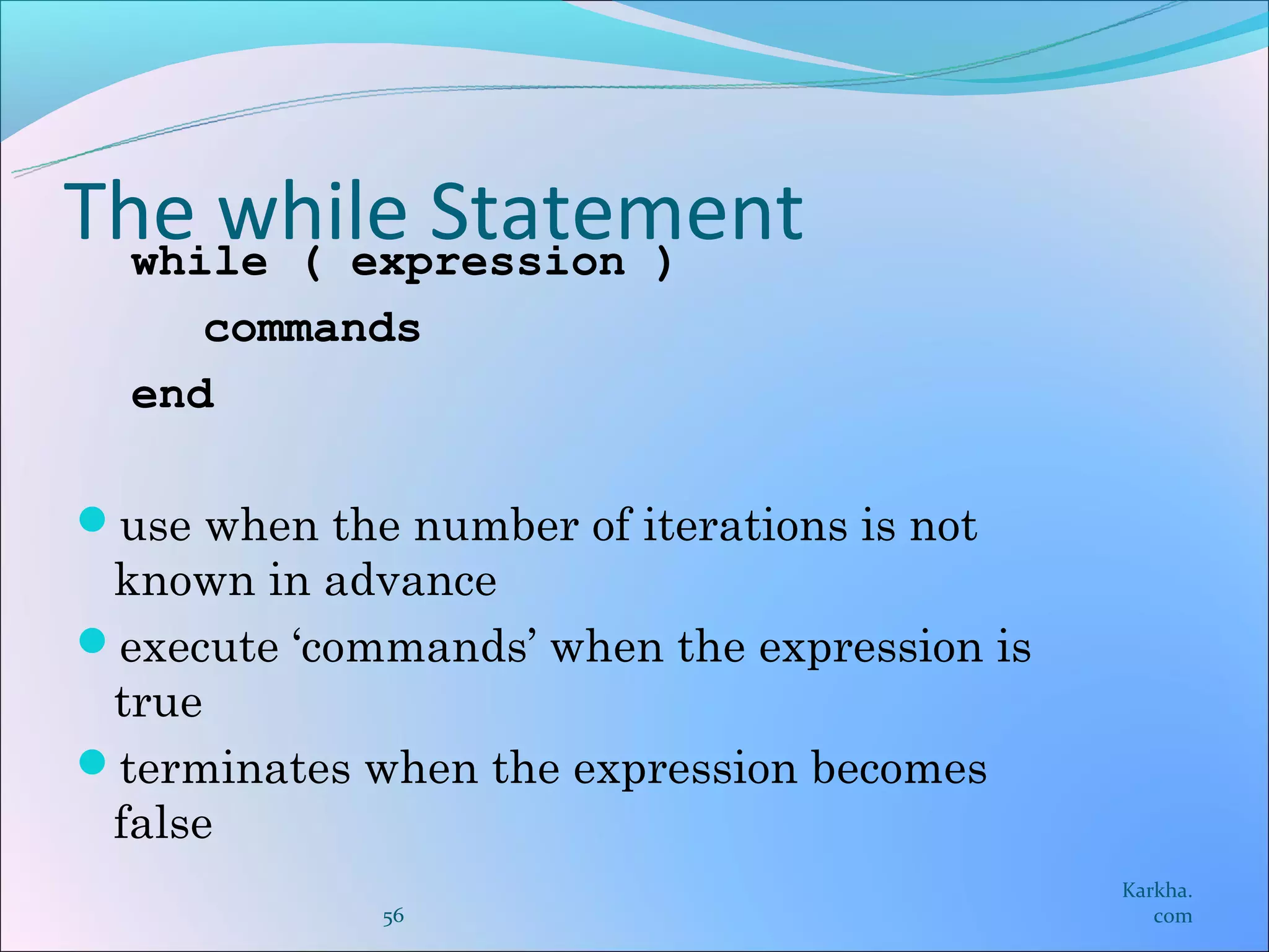 The while Statement
  while ( expression )
     commands
  end

use when the number of iterations is not
 known in advance
execute ‘commands’ when the expression is
 true
terminates when the expression becomes
 false
                                             Karkha.
             56                                 com
 